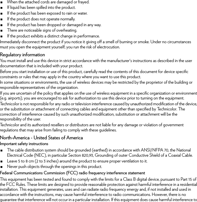 When the attached cords are damaged or frayed.If liquid has been spilled into the product.If the product has been exposed to rain or water.If the product does not operate normally.If the product has been dropped or damaged in any way.There are noticeable signs of overheating.If the product exhibits a distinct change in performance.Immediately disconnect the product if you notice it giving off a smell of burning or smoke. Under no circumstances must you open the equipment yourself; you run the risk of electrocution.Regulatory informationYou must install and use this device in strict accordance with the manufacturer&apos;s instructions as described in the user documentation that is included with your product.Before you start installation or use of this product, carefully read the contents of this document for device specific constraints or rules that may apply in the country where you want to use this product.In some situations or environments, the use of wireless devices may be restricted by the proprietor of the building or responsible representatives of the organization.If you are uncertain of the policy that applies on the use of wireless equipment in a specific organization or environment (e.g. airports), you are encouraged to ask for authorization to use this device prior to turning on the equipment.Technicolor is not responsible for any radio or television interference caused by unauthorized modification of the device, or the substitution or attachment of connecting cables and equipment other than specified by Technicolor. The correction of interference caused by such unauthorized modification, substitution or attachment will be the responsibility of the user.Technicolor and its authorized resellers or distributors are not liable for any damage or violation of government regulations that may arise from failing to comply with these guidelines.North-America - United States of AmericaImportant safety instructionsThe cable distribution system should be grounded (earthed) in accordance with ANSI/NFPA 70, the National Electrical Code (NEC), in particular Section 820,93, Grounding of outer Conductive Shield of a Coaxial Cable.Leave 5 to 8 cm (2 to 3 inches) around the product to ensure proper ventilation to it.Never push objects through the openings in this product.Federal Communications Commission (FCC) radio frequency interference statementThis equipment has been tested and found to comply with the limits for a Class B digital device, pursuant to Part 15 of the FCC Rules. These limits are designed to provide reasonable protection against harmful interference in a residential installation. This equipment generates, uses and can radiate radio frequency energy and, if not installed and used in accordance with the instructions, may cause harmful interference to radio communications. However, there is no guarantee that interference will not occur in a particular installation. If this equipment does cause harmful interference to 