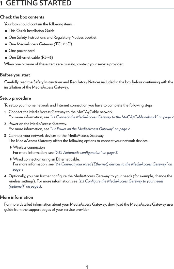 11 GETTING STARTEDCheck the box contentsYour box should contain the following items:This Quick Installation GuideOne Safety Instructions and Regulatory Notices bookletOne MediaAccess Gateway (TC8715D)One power cordOne Ethernet cable (RJ-45)When one or more of these items are missing, contact your service provider.Before you startCarefully read the Safety Instructions and Regulatory Notices included in the box before continuing with the installation of the MediaAccess Gateway.Setup procedureTo setup your home network and Internet connection you have to complete the following steps:1Connect the MediaAccess Gateway to the MoCA/Cable network.For more information, see “2.1 Connect the MediaAccess Gateway to the MoCA/Cable network” on page 2.2Power on the MediaAccess Gateway.For more information, see “2.2 Power on the MediaAccess Gateway” on page 2.3Connect your network devices to the MediaAccess Gateway.The MediaAccess Gateway offers the following options to connect your network devices:Wireless connectionFor more information, see “2.3.1 Automatic configuration” on page 3.Wired connection using an Ethernet cable.For more information, see “2.4 Connect your wired (Ethernet) devices to the MediaAccess Gateway” on page 44Optionally, you can further configure the MediaAccess Gateway to your needs (for example, change the wireless settings). For more information, see “2.5 Configure the MediaAccess Gateway to your needs (optional)” on page 5.More informationFor more detailed information about your MediaAccess Gateway, download the MediaAccess Gateway user guide from the support pages of your service provider.