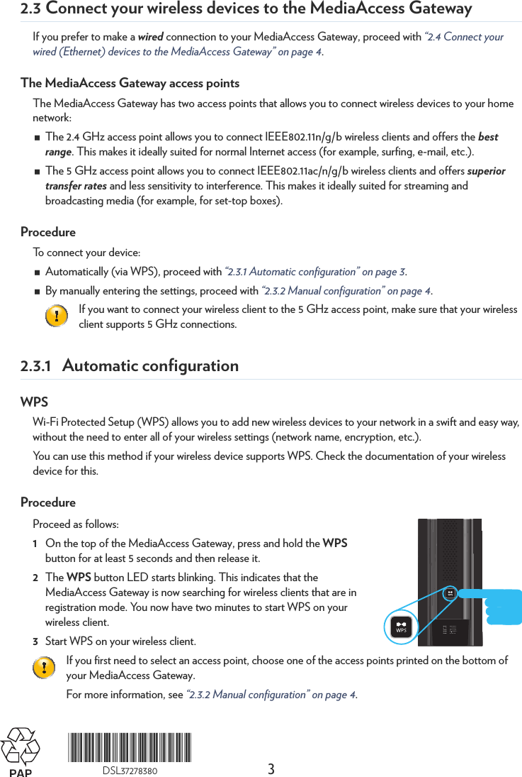 3*DSL37278380*DSL372783802.3 Connect your wireless devices to the MediaAccess GatewayIf you prefer to make a wired connection to your MediaAccess Gateway, proceed with “2.4 Connect your wired (Ethernet) devices to the MediaAccess Gateway” on page 4.The MediaAccess Gateway access pointsThe MediaAccess Gateway has two access points that allows you to connect wireless devices to your home network:The 2.4 GHz access point allows you to connect IEEE802.11n/g/b wireless clients and offers the best range. This makes it ideally suited for normal Internet access (for example, surfing, e-mail, etc.).The 5 GHz access point allows you to connect IEEE802.11ac/n/g/b wireless clients and offers superior transfer rates and less sensitivity to interference. This makes it ideally suited for streaming and broadcasting media (for example, for set-top boxes).ProcedureTo connect your device:Automatically (via WPS), proceed with “2.3.1 Automatic configuration” on page 3.By manually entering the settings, proceed with “2.3.2 Manual configuration” on page 4.2.3.1 Automatic configurationWPSWi-Fi Protected Setup (WPS) allows you to add new wireless devices to your network in a swift and easy way, without the need to enter all of your wireless settings (network name, encryption, etc.).You can use this method if your wireless device supports WPS. Check the documentation of your wireless device for this.ProcedureProceed as follows:1On the top of the MediaAccess Gateway, press and hold the WPS button for at least 5 seconds and then release it.2The WPS button LED starts blinking. This indicates that the MediaAccess Gateway is now searching for wireless clients that are in registration mode. You now have two minutes to start WPS on your wireless client.3Start WPS on your wireless client.If you want to connect your wireless client to the 5 GHz access point, make sure that your wireless client supports 5 GHz connections.If you first need to select an access point, choose one of the access points printed on the bottom of your MediaAccess Gateway.For more information, see “2.3.2 Manual configuration” on page 4.