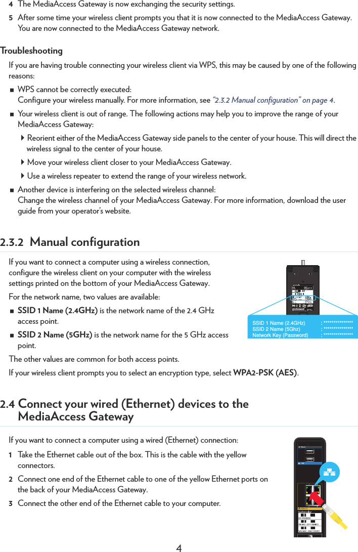 44The MediaAccess Gateway is now exchanging the security settings.5After some time your wireless client prompts you that it is now connected to the MediaAccess Gateway. You are now connected to the MediaAccess Gateway network.TroubleshootingIf you are having trouble connecting your wireless client via WPS, this may be caused by one of the following reasons:WPS cannot be correctly executed:Configure your wireless manually. For more information, see “2.3.2 Manual configuration” on page 4.Your wireless client is out of range. The following actions may help you to improve the range of your MediaAccess Gateway:Reorient either of the MediaAccess Gateway side panels to the center of your house. This will direct the wireless signal to the center of your house.Move your wireless client closer to your MediaAccess Gateway.Use a wireless repeater to extend the range of your wireless network.Another device is interfering on the selected wireless channel:Change the wireless channel of your MediaAccess Gateway. For more information, download the user guide from your operator’s website.2.3.2 Manual configurationIf you want to connect a computer using a wireless connection, configure the wireless client on your computer with the wireless settings printed on the bottom of your MediaAccess Gateway.For the network name, two values are available:SSID 1 Name (2.4GHz) is the network name of the 2.4 GHz access point.SSID 2 Name (5GHz) is the network name for the 5 GHz access point.The other values are common for both access points.If your wireless client prompts you to select an encryption type, select WPA2-PSK (AES).2.4 Connect your wired (Ethernet) devices to the MediaAccess GatewayIf you want to connect a computer using a wired (Ethernet) connection:1Take the Ethernet cable out of the box. This is the cable with the yellow connectors.2Connect one end of the Ethernet cable to one of the yellow Ethernet ports on the back of your MediaAccess Gateway.3Connect the other end of the Ethernet cable to your computer.SSID 1 Name (2.4GHz)   : ***************SSID 2 Name (5Ghz)   : ***************Network Key (Password)  : ***************