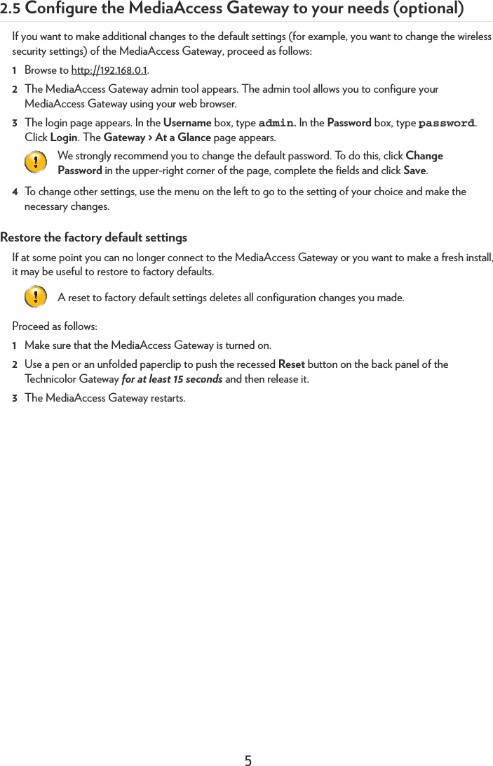 52.5 Configure the MediaAccess Gateway to your needs (optional)If you want to make additional changes to the default settings (for example, you want to change the wireless security settings) of the MediaAccess Gateway, proceed as follows:1Browse to http://192.168.0.1.2The MediaAccess Gateway admin tool appears. The admin tool allows you to configure your MediaAccess Gateway using your web browser.3The login page appears. In the Username box, type admin. In the Password box, type password. Click Login. The Gateway &gt; At a Glance page appears.4To change other settings, use the menu on the left to go to the setting of your choice and make the necessary changes.Restore the factory default settingsIf at some point you can no longer connect to the MediaAccess Gateway or you want to make a fresh install, it may be useful to restore to factory defaults. Proceed as follows:1Make sure that the MediaAccess Gateway is turned on.2Use a pen or an unfolded paperclip to push the recessed Reset button on the back panel of the Technicolor Gateway for at least 15 seconds and then release it.3The MediaAccess Gateway restarts.We strongly recommend you to change the default password. To do this, click Change Password in the upper-right corner of the page, complete the fields and click Save.A reset to factory default settings deletes all configuration changes you made.