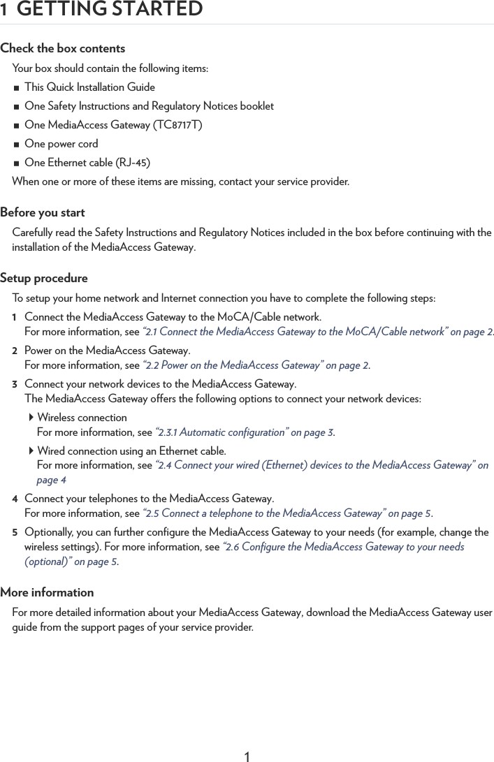 11 GETTING STARTEDCheck the box contentsYour box should contain the following items:This Quick Installation GuideOne Safety Instructions and Regulatory Notices bookletOne MediaAccess Gateway (TC8717T)One power cordOne Ethernet cable (RJ-45)When one or more of these items are missing, contact your service provider.Before you startCarefully read the Safety Instructions and Regulatory Notices included in the box before continuing with the installation of the MediaAccess Gateway.Setup procedureTo setup your home network and Internet connection you have to complete the following steps:1Connect the MediaAccess Gateway to the MoCA/Cable network.For more information, see “2.1 Connect the MediaAccess Gateway to the MoCA/Cable network” on page 2.2Power on the MediaAccess Gateway.For more information, see “2.2 Power on the MediaAccess Gateway” on page 2.3Connect your network devices to the MediaAccess Gateway.The MediaAccess Gateway offers the following options to connect your network devices:Wireless connectionFor more information, see “2.3.1 Automatic configuration” on page 3.Wired connection using an Ethernet cable.For more information, see “2.4 Connect your wired (Ethernet) devices to the MediaAccess Gateway” on page 44Connect your telephones to the MediaAccess Gateway.For more information, see “2.5 Connect a telephone to the MediaAccess Gateway” on page 5.5Optionally, you can further configure the MediaAccess Gateway to your needs (for example, change the wireless settings). For more information, see “2.6 Configure the MediaAccess Gateway to your needs (optional)” on page 5.More informationFor more detailed information about your MediaAccess Gateway, download the MediaAccess Gateway user guide from the support pages of your service provider.