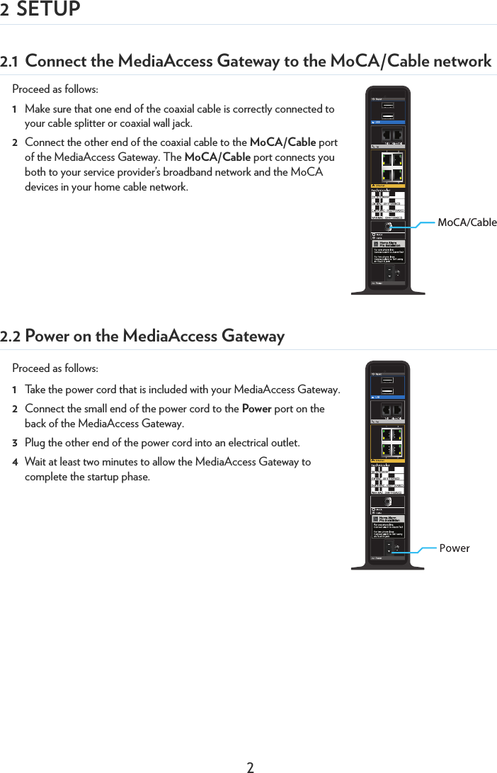 22 SETUP2.1 Connect the MediaAccess Gateway to the MoCA/Cable networkProceed as follows:1Make sure that one end of the coaxial cable is correctly connected to your cable splitter or coaxial wall jack.2Connect the other end of the coaxial cable to the MoCA/Cable port of the MediaAccess Gateway. The MoCA/Cable port connects you both to your service provider’s broadband network and the MoCA devices in your home cable network.2.2 Power on the MediaAccess GatewayProceed as follows:1Take the power cord that is included with your MediaAccess Gateway.2Connect the small end of the power cord to the Power port on the back of the MediaAccess Gateway.3Plug the other end of the power cord into an electrical outlet.4Wait at least two minutes to allow the MediaAccess Gateway to complete the startup phase.MoCA/Cable