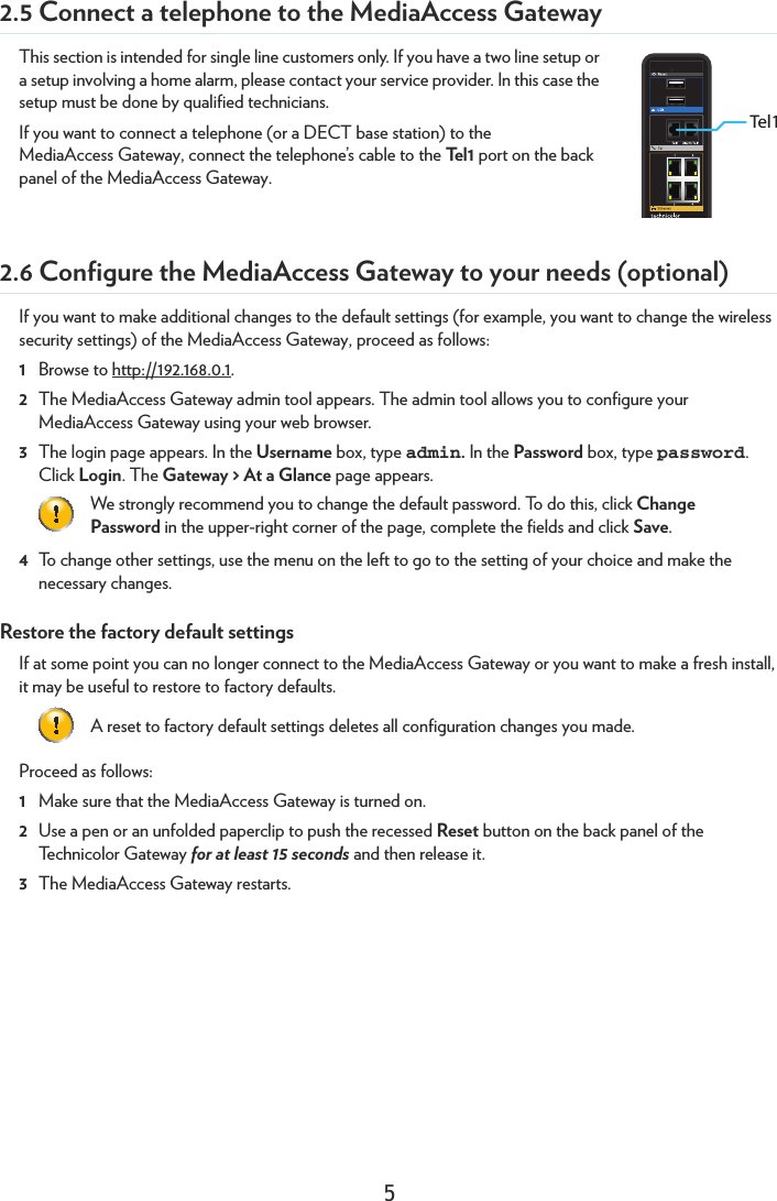 52.5 Connect a telephone to the MediaAccess GatewayThis section is intended for single line customers only. If you have a two line setup or a setup involving a home alarm, please contact your service provider. In this case the setup must be done by qualified technicians.If you want to connect a telephone (or a DECT base station) to the MediaAccess Gateway, connect the telephone’s cable to the Te l 1  port on the back panel of the MediaAccess Gateway.2.6 Configure the MediaAccess Gateway to your needs (optional)If you want to make additional changes to the default settings (for example, you want to change the wireless security settings) of the MediaAccess Gateway, proceed as follows:1Browse to http://192.168.0.1.2The MediaAccess Gateway admin tool appears. The admin tool allows you to configure your MediaAccess Gateway using your web browser.3The login page appears. In the Username box, type admin. In the Password box, type password. Click Login. The Gateway &gt; At a Glance page appears.4To change other settings, use the menu on the left to go to the setting of your choice and make the necessary changes.Restore the factory default settingsIf at some point you can no longer connect to the MediaAccess Gateway or you want to make a fresh install, it may be useful to restore to factory defaults. Proceed as follows:1Make sure that the MediaAccess Gateway is turned on.2Use a pen or an unfolded paperclip to push the recessed Reset button on the back panel of the Technicolor Gateway for at least 15 seconds and then release it.3The MediaAccess Gateway restarts.Tel1We strongly recommend you to change the default password. To do this, click Change Password in the upper-right corner of the page, complete the fields and click Save.A reset to factory default settings deletes all configuration changes you made.