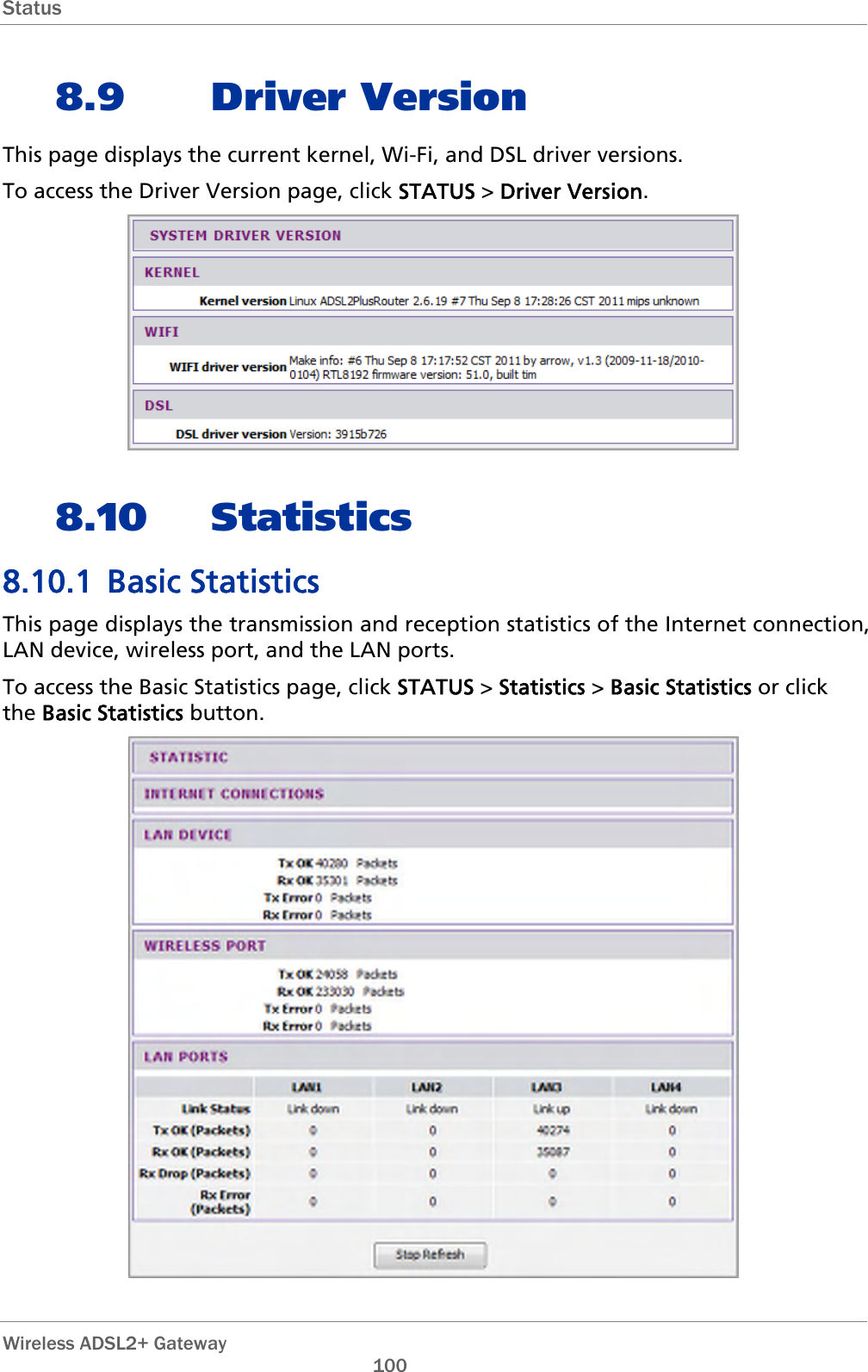 Status  8.9 Driver Version This page displays the current kernel, Wi-Fi, and DSL driver versions. To access the Driver Version page, click STATUS &gt; Driver Version.  8.10 Statistics 8.10.1 Basic Statistics This page displays the transmission and reception statistics of the Internet connection, LAN device, wireless port, and the LAN ports. To access the Basic Statistics page, click STATUS &gt; Statistics &gt; Basic Statistics or click the Basic Statistics button.   Wireless ADSL2+ Gateway       100 