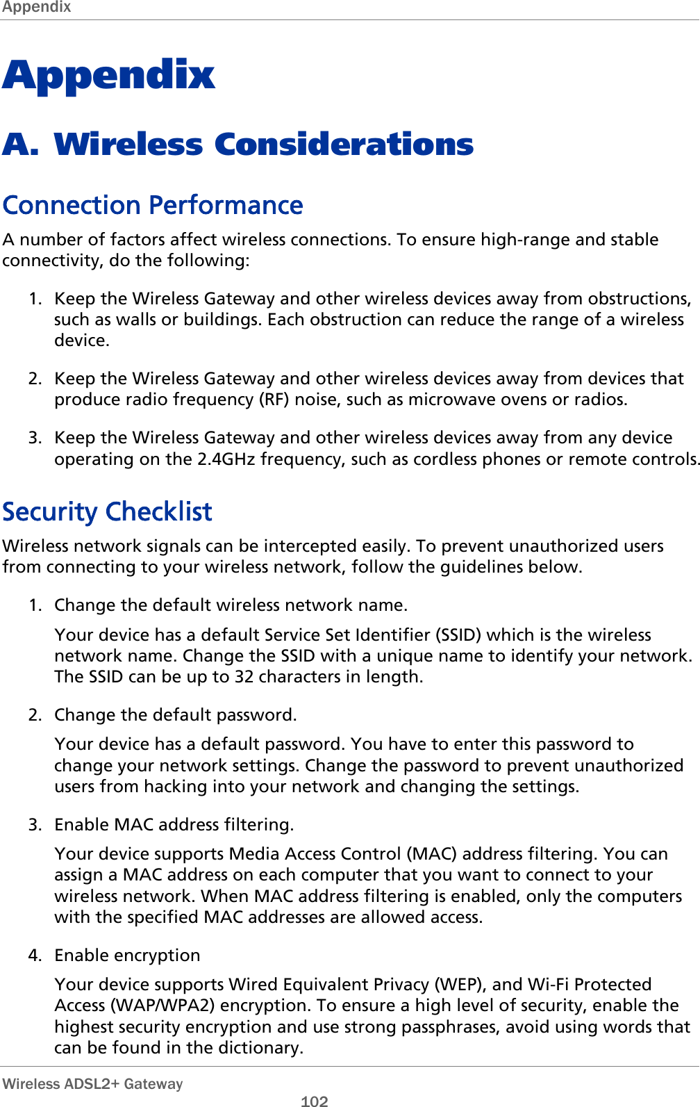 Appendix   Wireless ADSL2+ Gateway       102 Appendix A. Wireless Considerations Connection Performance A number of factors affect wireless connections. To ensure high-range and stable connectivity, do the following: 1. Keep the Wireless Gateway and other wireless devices away from obstructions, such as walls or buildings. Each obstruction can reduce the range of a wireless device.  2. Keep the Wireless Gateway and other wireless devices away from devices that produce radio frequency (RF) noise, such as microwave ovens or radios.  3. Keep the Wireless Gateway and other wireless devices away from any device operating on the 2.4GHz frequency, such as cordless phones or remote controls.  Security Checklist Wireless network signals can be intercepted easily. To prevent unauthorized users from connecting to your wireless network, follow the guidelines below. 1. Change the default wireless network name. Your device has a default Service Set Identifier (SSID) which is the wireless network name. Change the SSID with a unique name to identify your network. The SSID can be up to 32 characters in length. 2. Change the default password. Your device has a default password. You have to enter this password to change your network settings. Change the password to prevent unauthorized users from hacking into your network and changing the settings. 3. Enable MAC address filtering. Your device supports Media Access Control (MAC) address filtering. You can assign a MAC address on each computer that you want to connect to your wireless network. When MAC address filtering is enabled, only the computers with the specified MAC addresses are allowed access. 4. Enable encryption Your device supports Wired Equivalent Privacy (WEP), and Wi-Fi Protected Access (WAP/WPA2) encryption. To ensure a high level of security, enable the highest security encryption and use strong passphrases, avoid using words that can be found in the dictionary. 