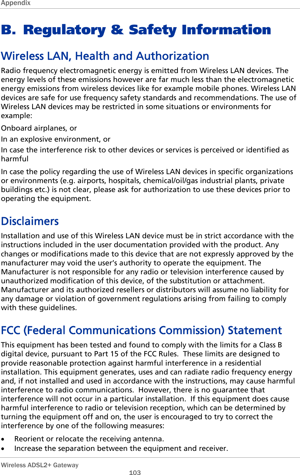 Appendix   Wireless ADSL2+ Gateway       103 B. Regulatory &amp; Safety Information Wireless LAN, Health and Authorization Radio frequency electromagnetic energy is emitted from Wireless LAN devices. The energy levels of these emissions however are far much less than the electromagnetic energy emissions from wireless devices like for example mobile phones. Wireless LAN devices are safe for use frequency safety standards and recommendations. The use of Wireless LAN devices may be restricted in some situations or environments for example: Onboard airplanes, or In an explosive environment, or In case the interference risk to other devices or services is perceived or identified as harmful In case the policy regarding the use of Wireless LAN devices in specific organizations or environments (e.g. airports, hospitals, chemical/oil/gas industrial plants, private buildings etc.) is not clear, please ask for authorization to use these devices prior to operating the equipment. Disclaimers Installation and use of this Wireless LAN device must be in strict accordance with the instructions included in the user documentation provided with the product. Any changes or modifications made to this device that are not expressly approved by the manufacturer may void the user’s authority to operate the equipment. The Manufacturer is not responsible for any radio or television interference caused by unauthorized modification of this device, of the substitution or attachment. Manufacturer and its authorized resellers or distributors will assume no liability for any damage or violation of government regulations arising from failing to comply with these guidelines. FCC (Federal Communications Commission) Statement This equipment has been tested and found to comply with the limits for a Class B digital device, pursuant to Part 15 of the FCC Rules.  These limits are designed to provide reasonable protection against harmful interference in a residential installation. This equipment generates, uses and can radiate radio frequency energy and, if not installed and used in accordance with the instructions, may cause harmful interference to radio communications.  However, there is no guarantee that interference will not occur in a particular installation.  If this equipment does cause harmful interference to radio or television reception, which can be determined by turning the equipment off and on, the user is encouraged to try to correct the interference by one of the following measures: • Reorient or relocate the receiving antenna. • Increase the separation between the equipment and receiver. 