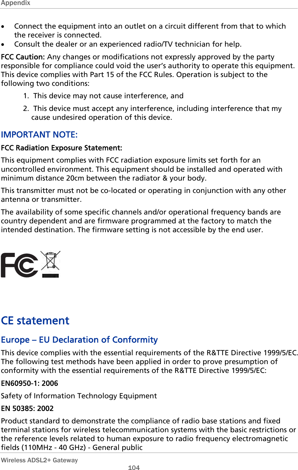 Appendix  • Connect the equipment into an outlet on a circuit different from that to which the receiver is connected. • Consult the dealer or an experienced radio/TV technician for help. FCC Caution: Any changes or modifications not expressly approved by the party responsible for compliance could void the user’s authority to operate this equipment. This device complies with Part 15 of the FCC Rules. Operation is subject to the following two conditions: 1.  This device may not cause interference, and 2.  This device must accept any interference, including interference that my cause undesired operation of this device. IMPORTANT NOTE: FCC Radiation Exposure Statement: This equipment complies with FCC radiation exposure limits set forth for an uncontrolled environment. This equipment should be installed and operated with minimum distance 20cm between the radiator &amp; your body. This transmitter must not be co-located or operating in conjunction with any other antenna or transmitter. The availability of some specific channels and/or operational frequency bands are country dependent and are firmware programmed at the factory to match the intended destination. The firmware setting is not accessible by the end user.       CE statement Europe – EU Declaration of Conformity This device complies with the essential requirements of the R&amp;TTE Directive 1999/5/EC. The following test methods have been applied in order to prove presumption of conformity with the essential requirements of the R&amp;TTE Directive 1999/5/EC: EN60950-1: 2006 Safety of Information Technology Equipment EN 50385: 2002 Product standard to demonstrate the compliance of radio base stations and fixed terminal stations for wireless telecommunication systems with the basic restrictions or the reference levels related to human exposure to radio frequency electromagnetic fields (110MHz - 40 GHz) - General public  Wireless ADSL2+ Gateway       104 