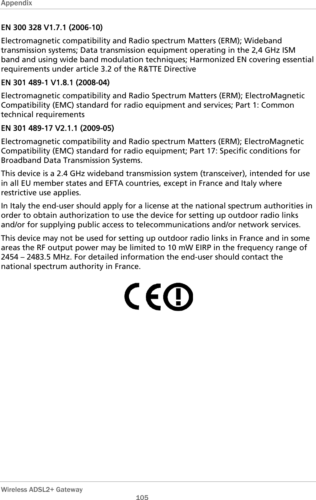 Appendix  EN 300 328 V1.7.1 (2006-10) Electromagnetic compatibility and Radio spectrum Matters (ERM); Wideband transmission systems; Data transmission equipment operating in the 2,4 GHz ISM band and using wide band modulation techniques; Harmonized EN covering essential requirements under article 3.2 of the R&amp;TTE Directive EN 301 489-1 V1.8.1 (2008-04) Electromagnetic compatibility and Radio Spectrum Matters (ERM); ElectroMagnetic Compatibility (EMC) standard for radio equipment and services; Part 1: Common technical requirements EN 301 489-17 V2.1.1 (2009-05)  Electromagnetic compatibility and Radio spectrum Matters (ERM); ElectroMagnetic Compatibility (EMC) standard for radio equipment; Part 17: Specific conditions for Broadband Data Transmission Systems. This device is a 2.4 GHz wideband transmission system (transceiver), intended for use in all EU member states and EFTA countries, except in France and Italy where restrictive use applies. In Italy the end-user should apply for a license at the national spectrum authorities in order to obtain authorization to use the device for setting up outdoor radio links and/or for supplying public access to telecommunications and/or network services. This device may not be used for setting up outdoor radio links in France and in some areas the RF output power may be limited to 10 mW EIRP in the frequency range of 2454 – 2483.5 MHz. For detailed information the end-user should contact the national spectrum authority in France.      Wireless ADSL2+ Gateway       105 