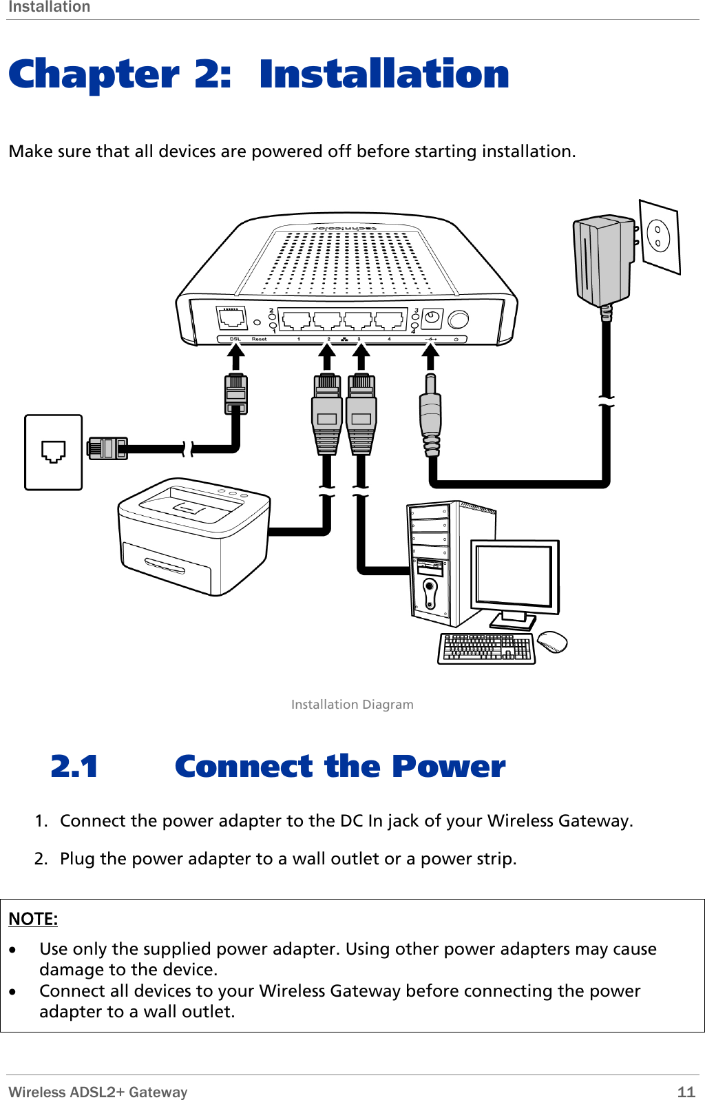 Installation Chapter 2: Installation Make sure that all devices are powered off before starting installation.    Installation Diagram 2.1 Connect the Power 1. Connect the power adapter to the DC In jack of your Wireless Gateway.  2. Plug the power adapter to a wall outlet or a power strip.  NOTE:  • Use only the supplied power adapter. Using other power adapters may cause damage to the device.  • Connect all devices to your Wireless Gateway before connecting the power adapter to a wall outlet.  Wireless ADSL2+ Gateway        11 