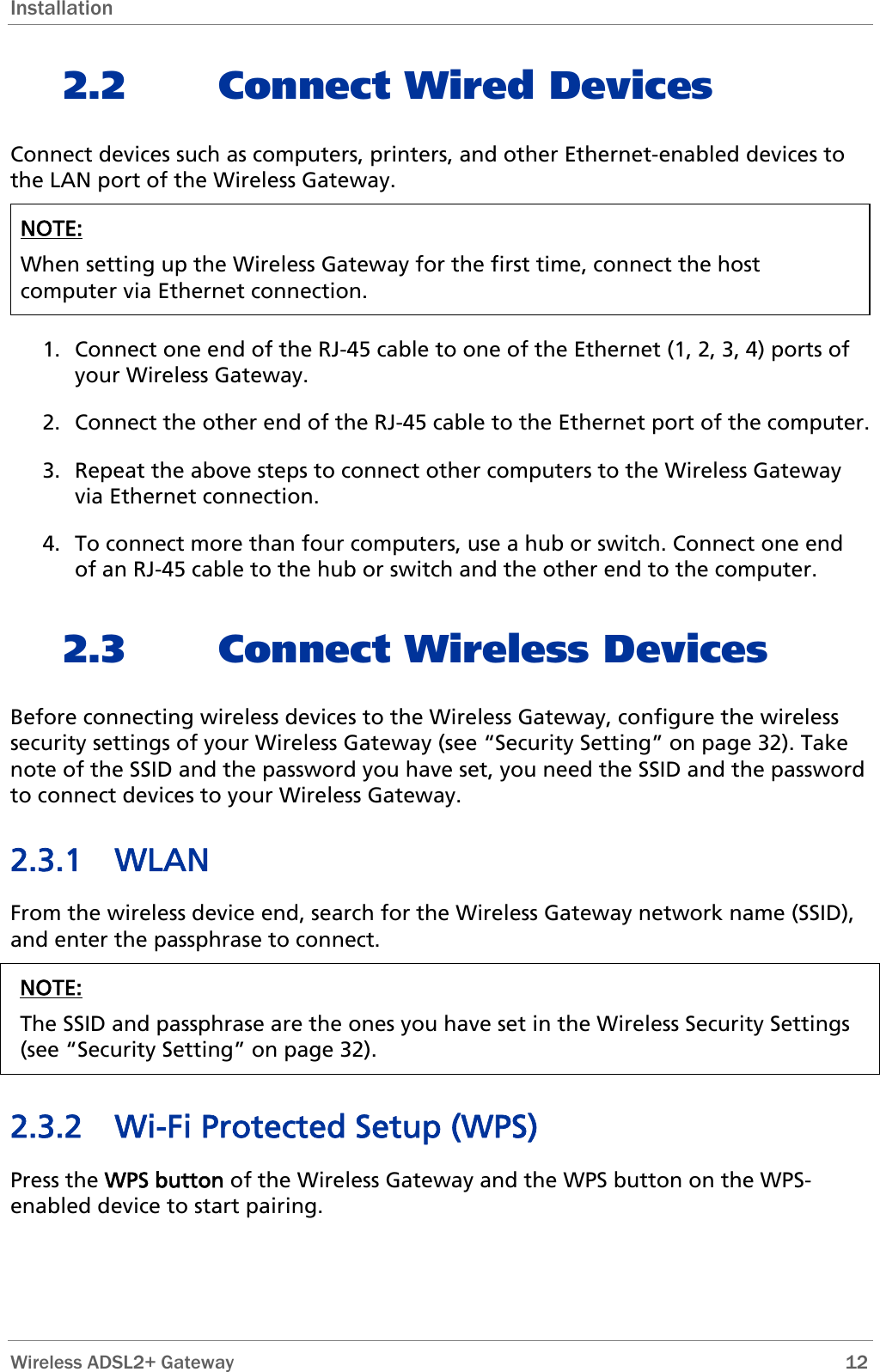 Installation 2.2 Connect Wired Devices Connect devices such as computers, printers, and other Ethernet-enabled devices to the LAN port of the Wireless Gateway.  NOTE:  When setting up the Wireless Gateway for the first time, connect the host computer via Ethernet connection.   1. Connect one end of the RJ-45 cable to one of the Ethernet (1, 2, 3, 4) ports of your Wireless Gateway. 2. Connect the other end of the RJ-45 cable to the Ethernet port of the computer. 3. Repeat the above steps to connect other computers to the Wireless Gateway via Ethernet connection. 4. To connect more than four computers, use a hub or switch. Connect one end of an RJ-45 cable to the hub or switch and the other end to the computer. 2.3 Connect Wireless Devices Before connecting wireless devices to the Wireless Gateway, configure the wireless security settings of your Wireless Gateway (see “Security Setting” on page 32). Take note of the SSID and the password you have set, you need the SSID and the password to connect devices to your Wireless Gateway. 2.3.1 WLAN From the wireless device end, search for the Wireless Gateway network name (SSID), and enter the passphrase to connect. NOTE: The SSID and passphrase are the ones you have set in the Wireless Security Settings (see “Security Setting” on page 32).  2.3.2 Wi-Fi Protected Setup (WPS) Press the WPS button of the Wireless Gateway and the WPS button on the WPS-enabled device to start pairing.  Wireless ADSL2+ Gateway        12 