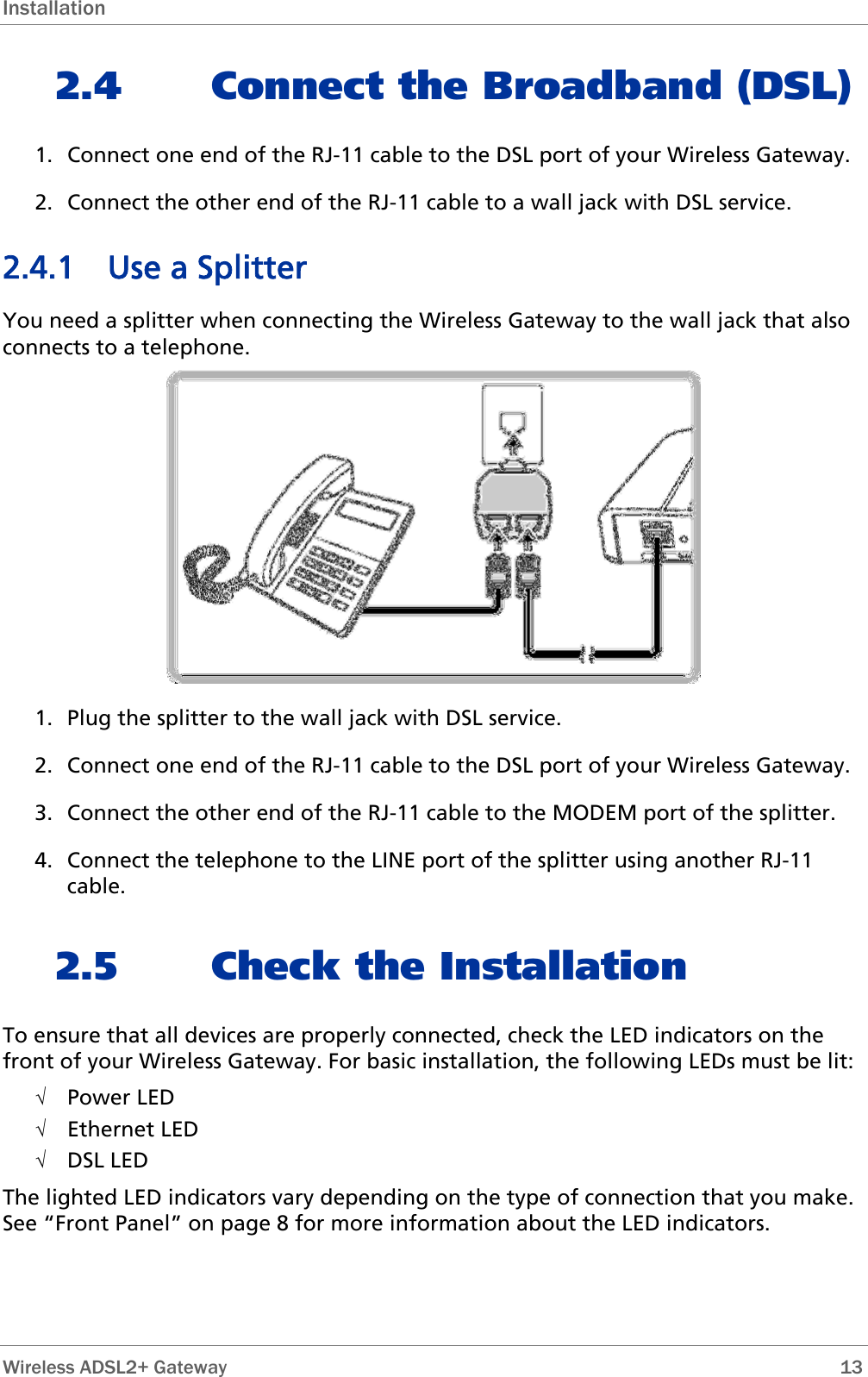 Installation 2.4 Connect the Broadband (DSL) 1. Connect one end of the RJ-11 cable to the DSL port of your Wireless Gateway. 2. Connect the other end of the RJ-11 cable to a wall jack with DSL service. 2.4.1 Use a Splitter You need a splitter when connecting the Wireless Gateway to the wall jack that also connects to a telephone.  1. Plug the splitter to the wall jack with DSL service. 2. Connect one end of the RJ-11 cable to the DSL port of your Wireless Gateway. 3. Connect the other end of the RJ-11 cable to the MODEM port of the splitter. 4. Connect the telephone to the LINE port of the splitter using another RJ-11 cable. 2.5 Check the Installation To ensure that all devices are properly connected, check the LED indicators on the front of your Wireless Gateway. For basic installation, the following LEDs must be lit: √ Power LED √ Ethernet LED √ DSL LED The lighted LED indicators vary depending on the type of connection that you make. See “Front Panel” on page 8 for more information about the LED indicators.   Wireless ADSL2+ Gateway        13 