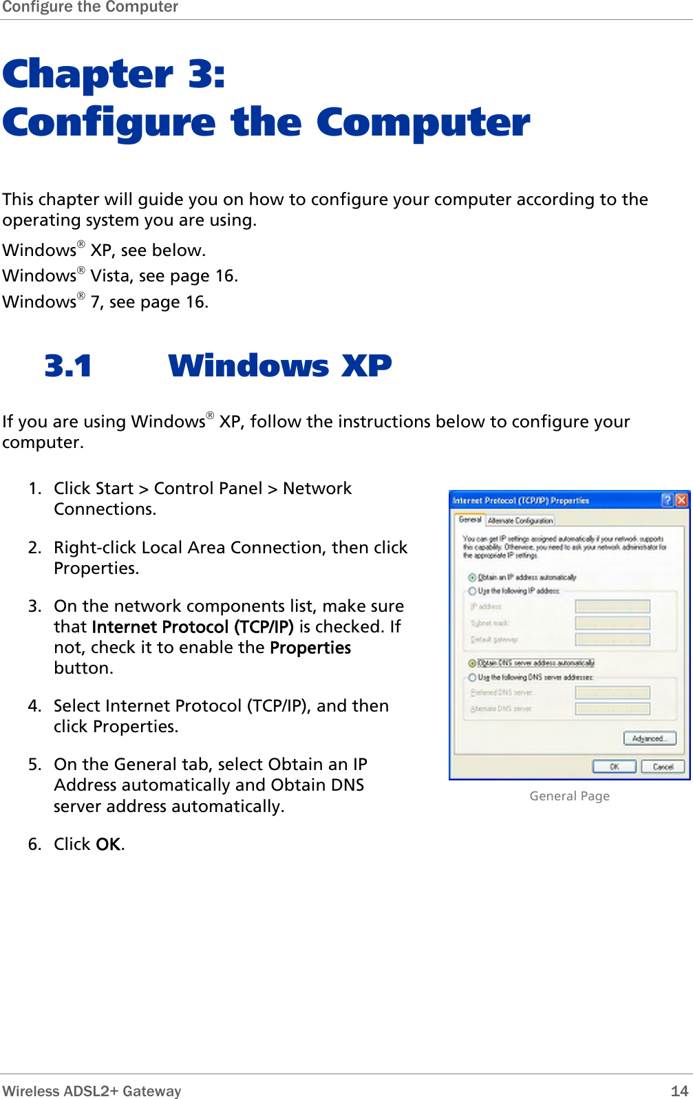 Configure the Computer  Chapter 3:  Configure the Computer This chapter will guide you on how to configure your computer according to the operating system you are using. Windows® XP, see below. Windows® Vista, see page 16. Windows® 7, see page 16. 3.1 Windows XP If you are using Windows® XP, follow the instructions below to configure your computer. 1. Click Start &gt; Control Panel &gt; Network Connections.  2. Right-click Local Area Connection, then click Properties. 3. On the network components list, make sure that Internet Protocol (TCP/IP) is checked. If not, check it to enable the Properties button. 4. Select Internet Protocol (TCP/IP), and then click Properties. 5. On the General tab, select Obtain an IP Address automatically and Obtain DNS server address automatically. 6. Click OK.                             General Page  Wireless ADSL2+ Gateway        14 