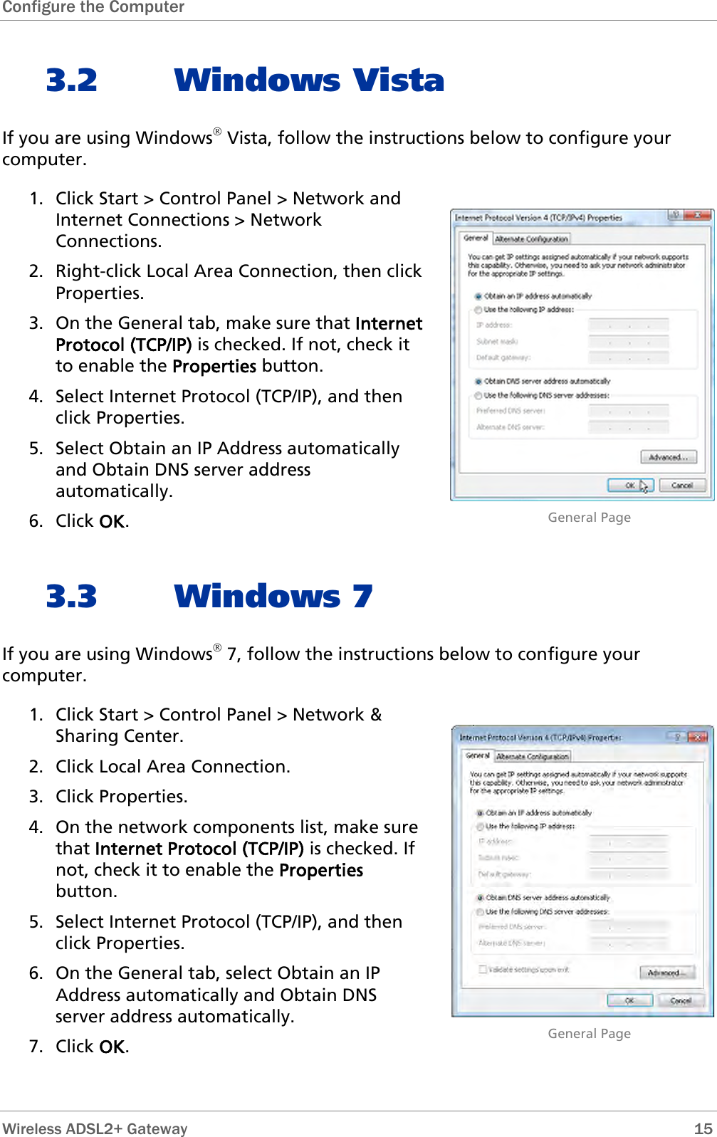 Configure the Computer   3.2 Windows Vista If you are using Windows® Vista, follow the instructions below to configure your computer. 1. Click Start &gt; Control Panel &gt; Network and Internet Connections &gt; Network Connections. 2. Right-click Local Area Connection, then click Properties. 3. On the General tab, make sure that Internet Protocol (TCP/IP) is checked. If not, check it to enable the Properties button. 4. Select Internet Protocol (TCP/IP), and then click Properties. 5. Select Obtain an IP Address automatically and Obtain DNS server address automatically. 6. Click OK.                              General Page 3.3 Windows 7 If you are using Windows® 7, follow the instructions below to configure your computer. 1. Click Start &gt; Control Panel &gt; Network &amp; Sharing Center.  2. Click Local Area Connection. 3. Click Properties. 4. On the network components list, make sure that Internet Protocol (TCP/IP) is checked. If not, check it to enable the Properties button. 5. Select Internet Protocol (TCP/IP), and then click Properties. 6. On the General tab, select Obtain an IP Address automatically and Obtain DNS server address automatically. 7. Click OK.                              General Page Wireless ADSL2+ Gateway        15 