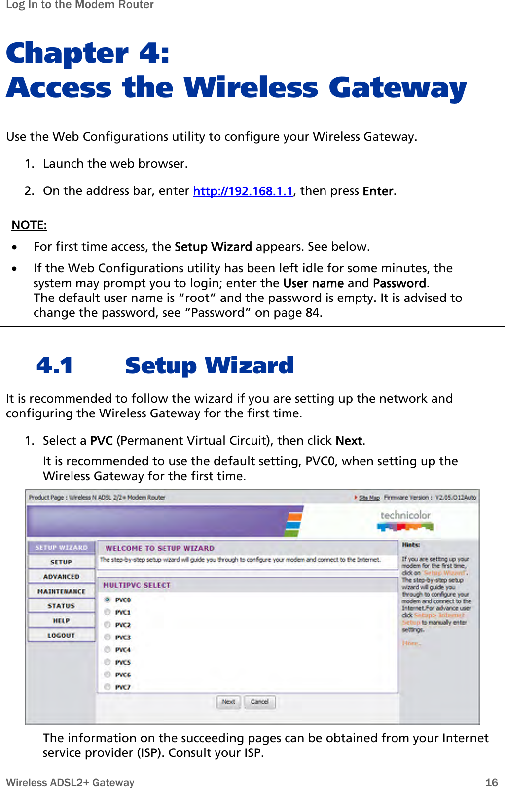 Log In to the Modem Router  Chapter 4:  Access the Wireless Gateway Use the Web Configurations utility to configure your Wireless Gateway.  1. Launch the web browser. 2. On the address bar, enter http://192.168.1.1, then press Enter.  NOTE: • For first time access, the Setup Wizard appears. See below. • If the Web Configurations utility has been left idle for some minutes, the system may prompt you to login; enter the User name and Password. The default user name is “root” and the password is empty. It is advised to change the password, see “Password” on page 84.  4.1 Setup Wizard It is recommended to follow the wizard if you are setting up the network and configuring the Wireless Gateway for the first time. 1. Select a PVC (Permanent Virtual Circuit), then click Next. It is recommended to use the default setting, PVC0, when setting up the Wireless Gateway for the first time.  The information on the succeeding pages can be obtained from your Internet service provider (ISP). Consult your ISP.  Wireless ADSL2+ Gateway        16 