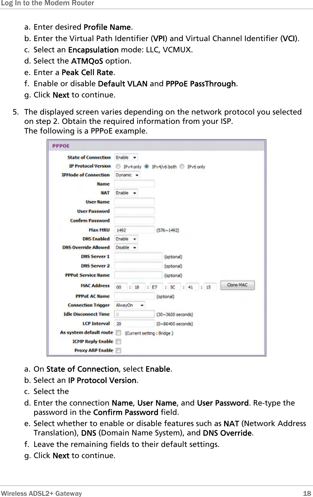 Log In to the Modem Router  a. Enter desired Profile Name. b. Enter the Virtual Path Identifier (VPI) and Virtual Channel Identifier (VCI).  c. Select an Encapsulation mode: LLC, VCMUX. d. Select the ATMQoS option. e. Enter a Peak Cell Rate. f. Enable or disable Default VLAN and PPPoE PassThrough. g. Click Next to continue. 5. The displayed screen varies depending on the network protocol you selected on step 2. Obtain the required information from your ISP.  The following is a PPPoE example.  a. On State of Connection, select Enable. b. Select an IP Protocol Version. c. Select the  d. Enter the connection Name, User Name, and User Password. Re-type the password in the Confirm Password field. e. Select whether to enable or disable features such as NAT (Network Address Translation), DNS (Domain Name System), and DNS Override. f. Leave the remaining fields to their default settings. g. Click Next to continue.   Wireless ADSL2+ Gateway        18 