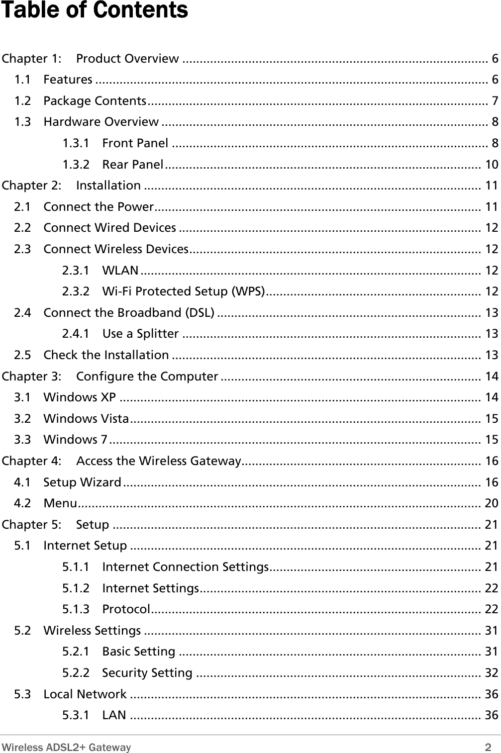 Table of Contents  Chapter 1: Product Overview ........................................................................................ 6 1.1 Features ................................................................................................................. 6 1.2 Package Contents.................................................................................................. 7 1.3 Hardware Overview .............................................................................................. 8 1.3.1 Front Panel ........................................................................................... 8 1.3.2 Rear Panel........................................................................................... 10 Chapter 2: Installation ................................................................................................. 11 2.1 Connect the Power.............................................................................................. 11 2.2 Connect Wired Devices ....................................................................................... 12 2.3 Connect Wireless Devices.................................................................................... 12 2.3.1 WLAN.................................................................................................. 12 2.3.2 Wi-Fi Protected Setup (WPS).............................................................. 12 2.4 Connect the Broadband (DSL) ............................................................................ 13 2.4.1 Use a Splitter ...................................................................................... 13 2.5 Check the Installation ......................................................................................... 13 Chapter 3: Configure the Computer ........................................................................... 14 3.1 Windows XP ........................................................................................................ 14 3.2 Windows Vista..................................................................................................... 15 3.3 Windows 7........................................................................................................... 15 Chapter 4: Access the Wireless Gateway..................................................................... 16 4.1 Setup Wizard....................................................................................................... 16 4.2 Menu.................................................................................................................... 20 Chapter 5: Setup .......................................................................................................... 21 5.1 Internet Setup ..................................................................................................... 21 5.1.1 Internet Connection Settings............................................................. 21 5.1.2 Internet Settings................................................................................. 22 5.1.3 Protocol............................................................................................... 22 5.2 Wireless Settings ................................................................................................. 31 5.2.1 Basic Setting ....................................................................................... 31 5.2.2 Security Setting .................................................................................. 32 5.3 Local Network ..................................................................................................... 36 5.3.1 LAN ..................................................................................................... 36  Wireless ADSL2+ Gateway        2 