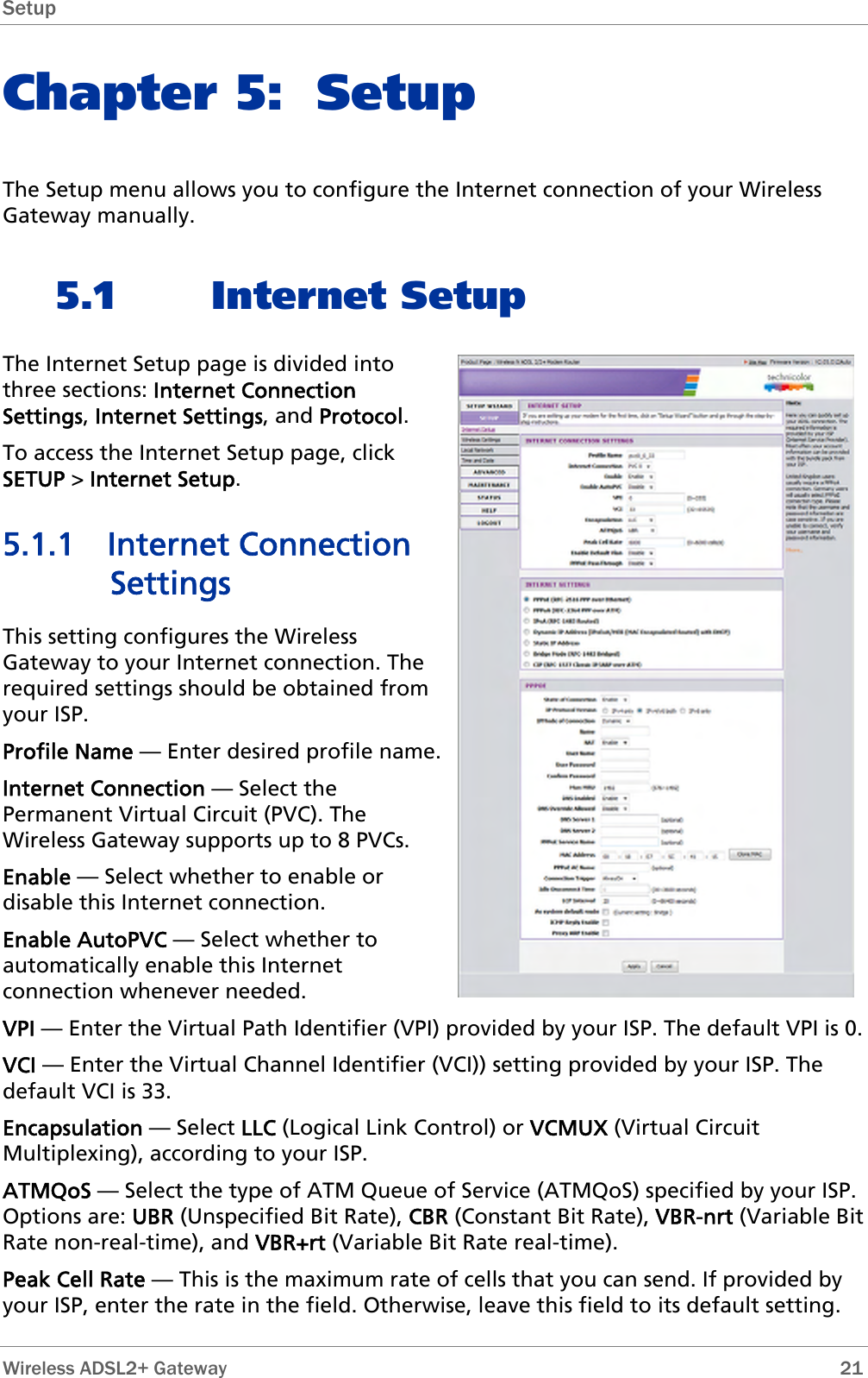 Setup  Chapter 5: Setup The Setup menu allows you to configure the Internet connection of your Wireless Gateway manually. 5.1 Internet Setup The Internet Setup page is divided into three sections: Internet Connection Settings, Internet Settings, and Protocol. To access the Internet Setup page, click SETUP &gt; Internet Setup. 5.1.1 Internet Connection Settings This setting configures the Wireless Gateway to your Internet connection. The required settings should be obtained from your ISP. Profile Name — Enter desired profile name. Internet Connection — Select the Permanent Virtual Circuit (PVC). The Wireless Gateway supports up to 8 PVCs. Enable — Select whether to enable or disable this Internet connection. Enable AutoPVC — Select whether to automatically enable this Internet connection whenever needed. VPI — Enter the Virtual Path Identifier (VPI) provided by your ISP. The default VPI is 0. VCI — Enter the Virtual Channel Identifier (VCI)) setting provided by your ISP. The default VCI is 33. Encapsulation — Select LLC (Logical Link Control) or VCMUX (Virtual Circuit Multiplexing), according to your ISP. ATMQoS — Select the type of ATM Queue of Service (ATMQoS) specified by your ISP. Options are: UBR (Unspecified Bit Rate), CBR (Constant Bit Rate), VBR-nrt (Variable Bit Rate non-real-time), and VBR+rt (Variable Bit Rate real-time). Peak Cell Rate — This is the maximum rate of cells that you can send. If provided by your ISP, enter the rate in the field. Otherwise, leave this field to its default setting.  Wireless ADSL2+ Gateway        21 