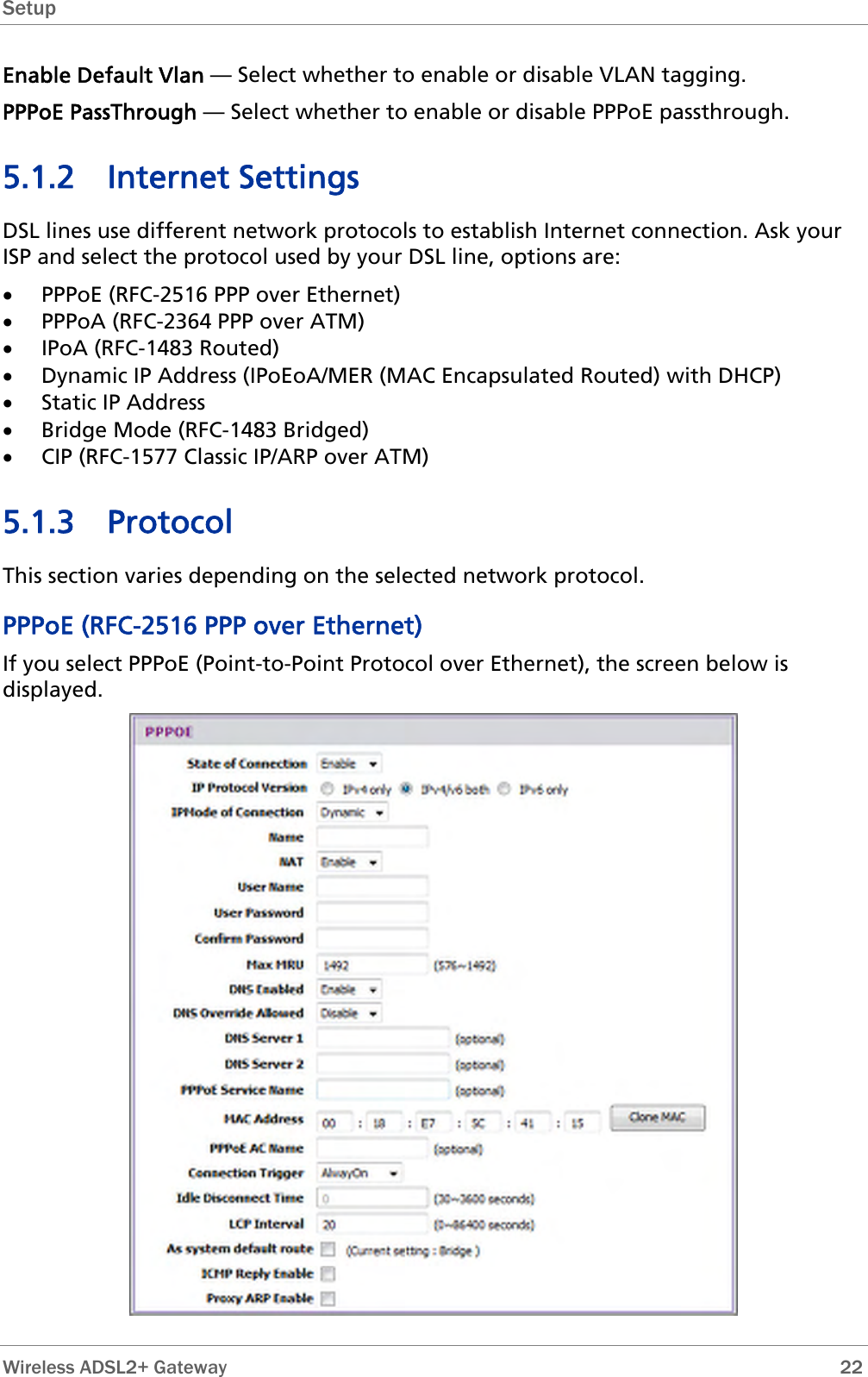 Setup  Enable Default Vlan — Select whether to enable or disable VLAN tagging.  PPPoE PassThrough — Select whether to enable or disable PPPoE passthrough. 5.1.2 Internet Settings DSL lines use different network protocols to establish Internet connection. Ask your ISP and select the protocol used by your DSL line, options are: • PPPoE (RFC-2516 PPP over Ethernet) • PPPoA (RFC-2364 PPP over ATM) • IPoA (RFC-1483 Routed) • Dynamic IP Address (IPoEoA/MER (MAC Encapsulated Routed) with DHCP) • Static IP Address • Bridge Mode (RFC-1483 Bridged) • CIP (RFC-1577 Classic IP/ARP over ATM) 5.1.3 Protocol This section varies depending on the selected network protocol. PPPoE (RFC-2516 PPP over Ethernet) If you select PPPoE (Point-to-Point Protocol over Ethernet), the screen below is displayed.   Wireless ADSL2+ Gateway        22 