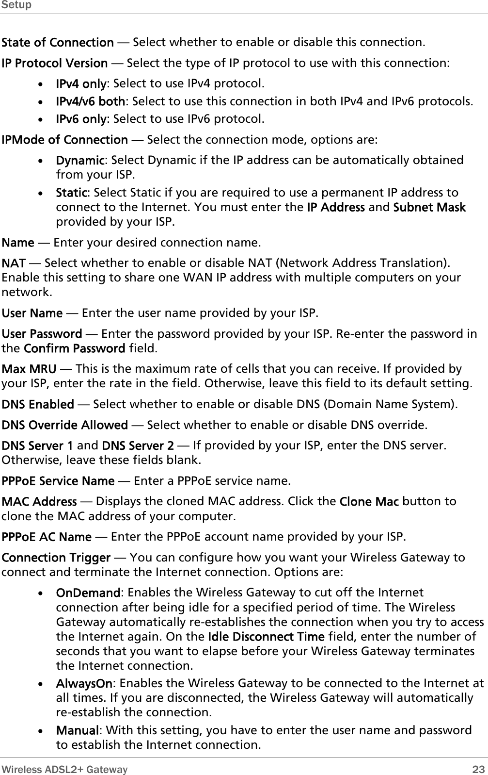 Setup  State of Connection — Select whether to enable or disable this connection. IP Protocol Version — Select the type of IP protocol to use with this connection: • IPv4 only: Select to use IPv4 protocol. • IPv4/v6 both: Select to use this connection in both IPv4 and IPv6 protocols. • IPv6 only: Select to use IPv6 protocol. IPMode of Connection — Select the connection mode, options are: • Dynamic: Select Dynamic if the IP address can be automatically obtained from your ISP. • Static: Select Static if you are required to use a permanent IP address to connect to the Internet. You must enter the IP Address and Subnet Mask provided by your ISP. Name — Enter your desired connection name. NAT — Select whether to enable or disable NAT (Network Address Translation). Enable this setting to share one WAN IP address with multiple computers on your network.  User Name — Enter the user name provided by your ISP. User Password — Enter the password provided by your ISP. Re-enter the password in the Confirm Password field. Max MRU — This is the maximum rate of cells that you can receive. If provided by your ISP, enter the rate in the field. Otherwise, leave this field to its default setting. DNS Enabled — Select whether to enable or disable DNS (Domain Name System). DNS Override Allowed — Select whether to enable or disable DNS override. DNS Server 1 and DNS Server 2 — If provided by your ISP, enter the DNS server. Otherwise, leave these fields blank.  PPPoE Service Name — Enter a PPPoE service name. MAC Address — Displays the cloned MAC address. Click the Clone Mac button to clone the MAC address of your computer. PPPoE AC Name — Enter the PPPoE account name provided by your ISP. Connection Trigger — You can configure how you want your Wireless Gateway to connect and terminate the Internet connection. Options are: • OnDemand: Enables the Wireless Gateway to cut off the Internet connection after being idle for a specified period of time. The Wireless Gateway automatically re-establishes the connection when you try to access the Internet again. On the Idle Disconnect Time field, enter the number of seconds that you want to elapse before your Wireless Gateway terminates the Internet connection. • AlwaysOn: Enables the Wireless Gateway to be connected to the Internet at all times. If you are disconnected, the Wireless Gateway will automatically re-establish the connection. • Manual: With this setting, you have to enter the user name and password to establish the Internet connection.  Wireless ADSL2+ Gateway        23 