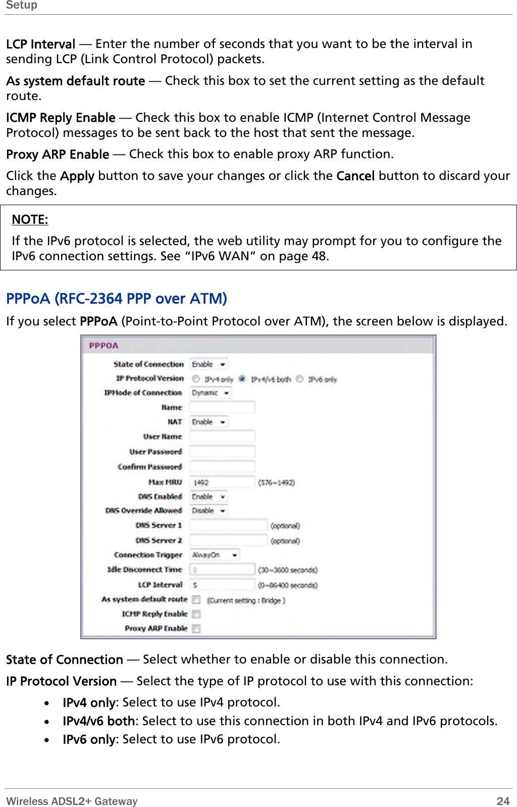 Setup  LCP Interval — Enter the number of seconds that you want to be the interval in sending LCP (Link Control Protocol) packets. As system default route — Check this box to set the current setting as the default route. ICMP Reply Enable — Check this box to enable ICMP (Internet Control Message Protocol) messages to be sent back to the host that sent the message. Proxy ARP Enable — Check this box to enable proxy ARP function. Click the Apply button to save your changes or click the Cancel button to discard your changes. NOTE: If the IPv6 protocol is selected, the web utility may prompt for you to configure the IPv6 connection settings. See “IPv6 WAN” on page 48.  PPPoA (RFC-2364 PPP over ATM) If you select PPPoA (Point-to-Point Protocol over ATM), the screen below is displayed.  State of Connection — Select whether to enable or disable this connection. IP Protocol Version — Select the type of IP protocol to use with this connection: • IPv4 only: Select to use IPv4 protocol. • IPv4/v6 both: Select to use this connection in both IPv4 and IPv6 protocols. • IPv6 only: Select to use IPv6 protocol.  Wireless ADSL2+ Gateway        24 