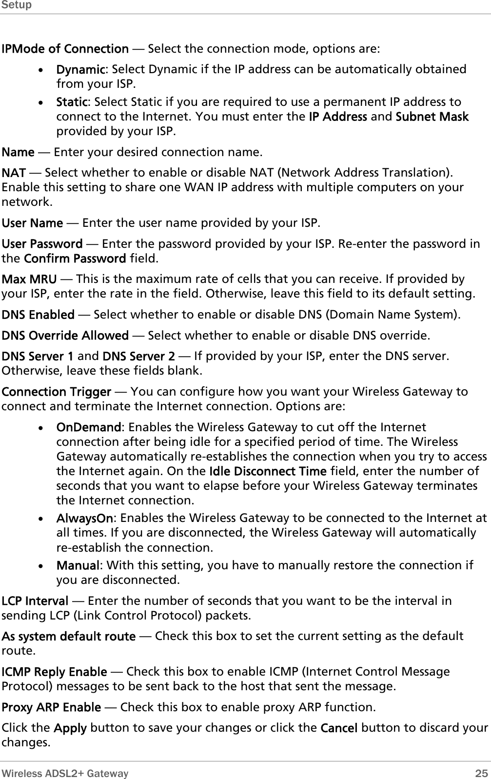 Setup  IPMode of Connection — Select the connection mode, options are: • Dynamic: Select Dynamic if the IP address can be automatically obtained from your ISP. • Static: Select Static if you are required to use a permanent IP address to connect to the Internet. You must enter the IP Address and Subnet Mask provided by your ISP. Name — Enter your desired connection name. NAT — Select whether to enable or disable NAT (Network Address Translation). Enable this setting to share one WAN IP address with multiple computers on your network.  User Name — Enter the user name provided by your ISP. User Password — Enter the password provided by your ISP. Re-enter the password in the Confirm Password field. Max MRU — This is the maximum rate of cells that you can receive. If provided by your ISP, enter the rate in the field. Otherwise, leave this field to its default setting. DNS Enabled — Select whether to enable or disable DNS (Domain Name System). DNS Override Allowed — Select whether to enable or disable DNS override. DNS Server 1 and DNS Server 2 — If provided by your ISP, enter the DNS server. Otherwise, leave these fields blank.  Connection Trigger — You can configure how you want your Wireless Gateway to connect and terminate the Internet connection. Options are: • OnDemand: Enables the Wireless Gateway to cut off the Internet connection after being idle for a specified period of time. The Wireless Gateway automatically re-establishes the connection when you try to access the Internet again. On the Idle Disconnect Time field, enter the number of seconds that you want to elapse before your Wireless Gateway terminates the Internet connection. • AlwaysOn: Enables the Wireless Gateway to be connected to the Internet at all times. If you are disconnected, the Wireless Gateway will automatically re-establish the connection. • Manual: With this setting, you have to manually restore the connection if you are disconnected. LCP Interval — Enter the number of seconds that you want to be the interval in sending LCP (Link Control Protocol) packets. As system default route — Check this box to set the current setting as the default route. ICMP Reply Enable — Check this box to enable ICMP (Internet Control Message Protocol) messages to be sent back to the host that sent the message. Proxy ARP Enable — Check this box to enable proxy ARP function. Click the Apply button to save your changes or click the Cancel button to discard your changes.  Wireless ADSL2+ Gateway        25 