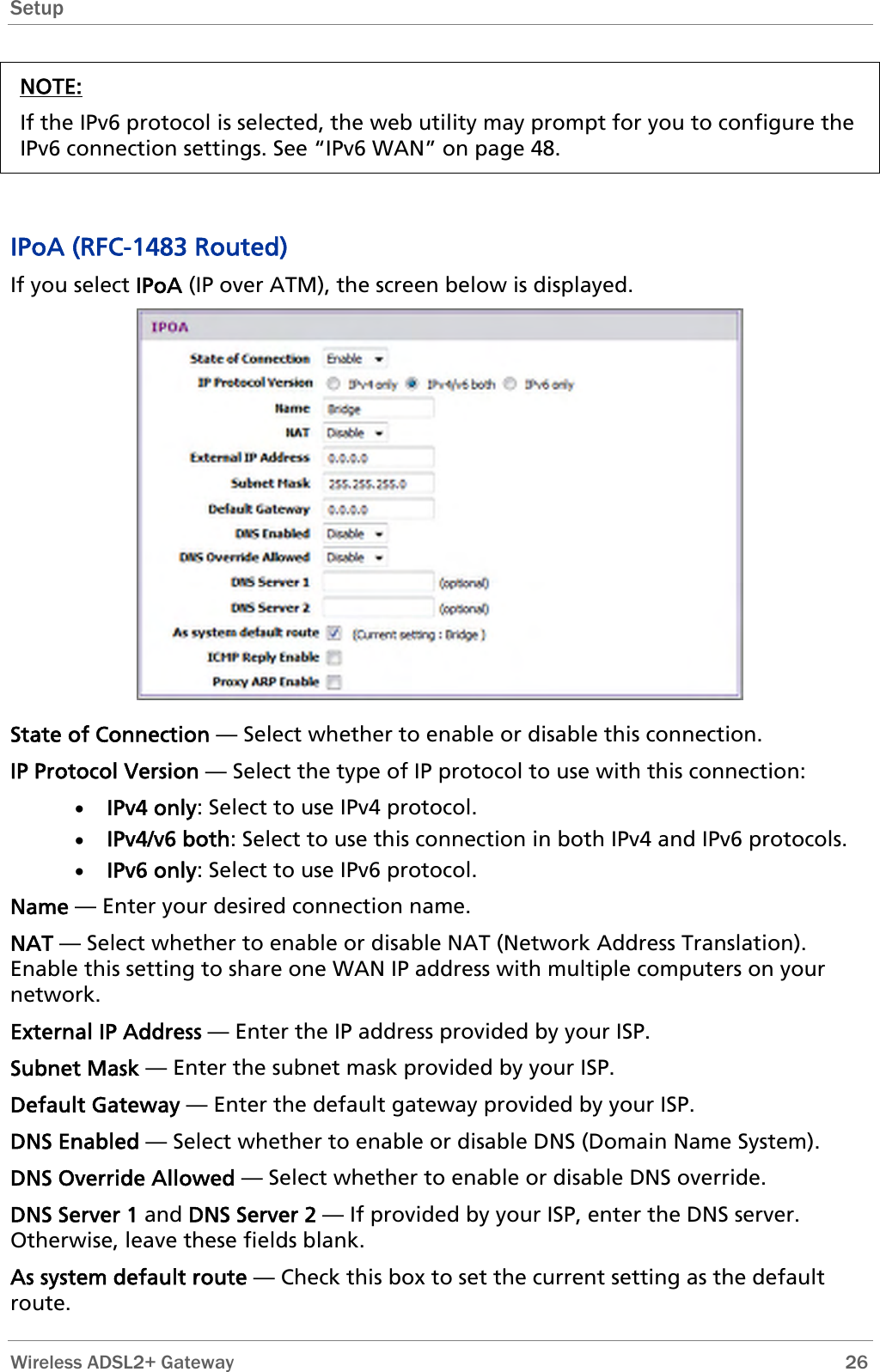 Setup  NOTE: If the IPv6 protocol is selected, the web utility may prompt for you to configure the IPv6 connection settings. See “IPv6 WAN” on page 48.   IPoA (RFC-1483 Routed) If you select IPoA (IP over ATM), the screen below is displayed.  State of Connection — Select whether to enable or disable this connection. IP Protocol Version — Select the type of IP protocol to use with this connection: • IPv4 only: Select to use IPv4 protocol. • IPv4/v6 both: Select to use this connection in both IPv4 and IPv6 protocols. • IPv6 only: Select to use IPv6 protocol. Name — Enter your desired connection name. NAT — Select whether to enable or disable NAT (Network Address Translation). Enable this setting to share one WAN IP address with multiple computers on your network.  External IP Address — Enter the IP address provided by your ISP. Subnet Mask — Enter the subnet mask provided by your ISP. Default Gateway — Enter the default gateway provided by your ISP. DNS Enabled — Select whether to enable or disable DNS (Domain Name System). DNS Override Allowed — Select whether to enable or disable DNS override. DNS Server 1 and DNS Server 2 — If provided by your ISP, enter the DNS server. Otherwise, leave these fields blank.  As system default route — Check this box to set the current setting as the default route.  Wireless ADSL2+ Gateway        26 