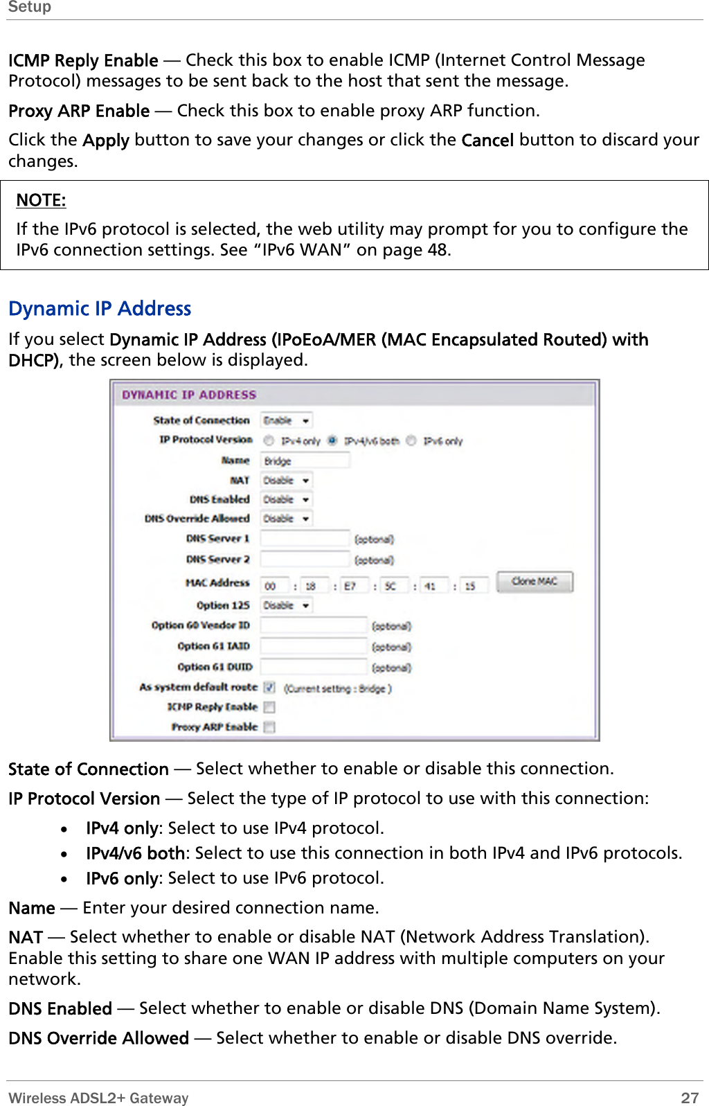 Setup  ICMP Reply Enable — Check this box to enable ICMP (Internet Control Message Protocol) messages to be sent back to the host that sent the message. Proxy ARP Enable — Check this box to enable proxy ARP function. Click the Apply button to save your changes or click the Cancel button to discard your changes. NOTE: If the IPv6 protocol is selected, the web utility may prompt for you to configure the IPv6 connection settings. See “IPv6 WAN” on page 48.  Dynamic IP Address If you select Dynamic IP Address (IPoEoA/MER (MAC Encapsulated Routed) with DHCP), the screen below is displayed.  State of Connection — Select whether to enable or disable this connection. IP Protocol Version — Select the type of IP protocol to use with this connection: • IPv4 only: Select to use IPv4 protocol. • IPv4/v6 both: Select to use this connection in both IPv4 and IPv6 protocols. • IPv6 only: Select to use IPv6 protocol. Name — Enter your desired connection name. NAT — Select whether to enable or disable NAT (Network Address Translation). Enable this setting to share one WAN IP address with multiple computers on your network.  DNS Enabled — Select whether to enable or disable DNS (Domain Name System). DNS Override Allowed — Select whether to enable or disable DNS override.  Wireless ADSL2+ Gateway        27 