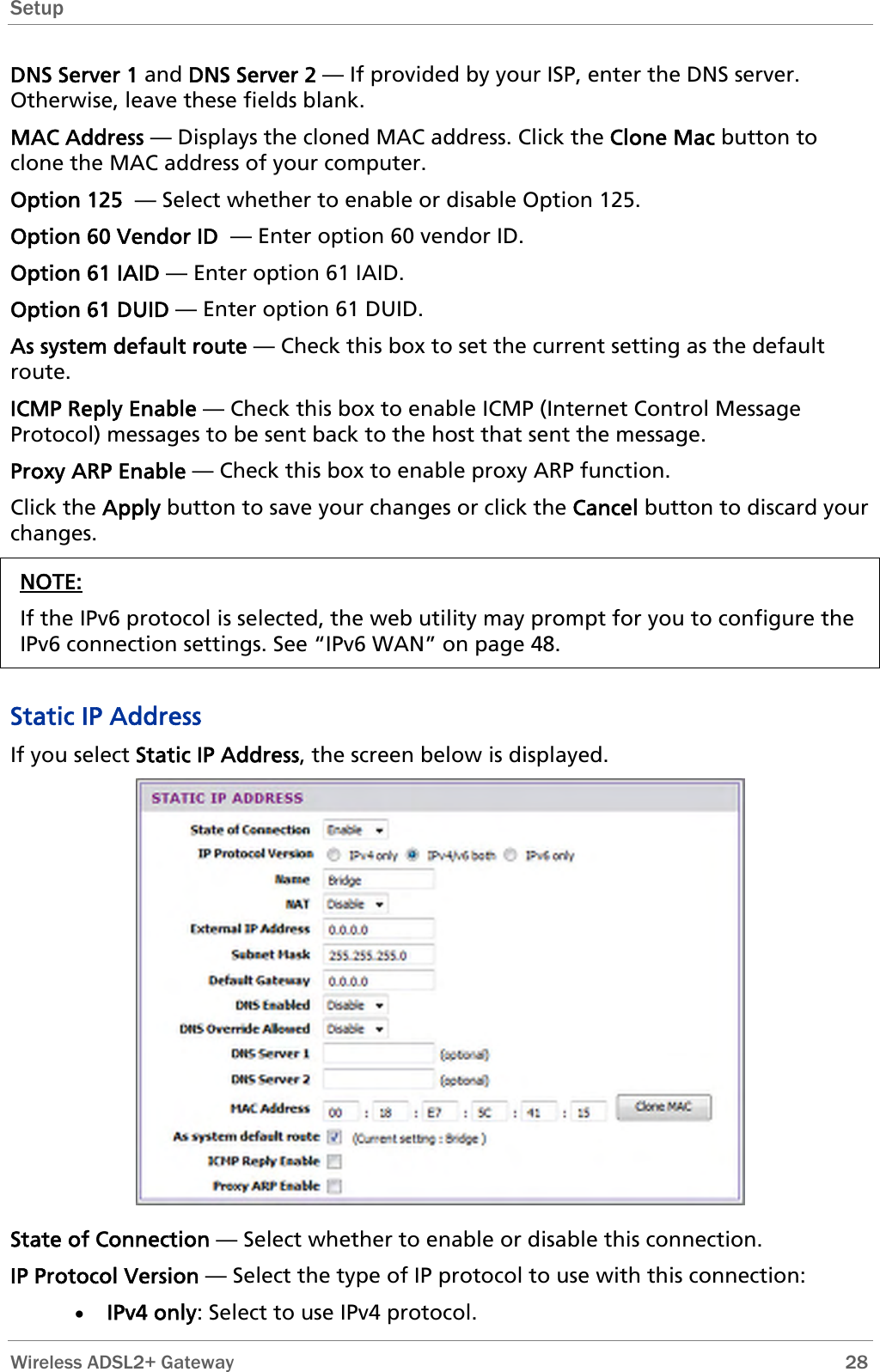 Setup  DNS Server 1 and DNS Server 2 — If provided by your ISP, enter the DNS server. Otherwise, leave these fields blank.  MAC Address — Displays the cloned MAC address. Click the Clone Mac button to clone the MAC address of your computer. Option 125  — Select whether to enable or disable Option 125. Option 60 Vendor ID  — Enter option 60 vendor ID. Option 61 IAID — Enter option 61 IAID. Option 61 DUID — Enter option 61 DUID. As system default route — Check this box to set the current setting as the default route. ICMP Reply Enable — Check this box to enable ICMP (Internet Control Message Protocol) messages to be sent back to the host that sent the message. Proxy ARP Enable — Check this box to enable proxy ARP function. Click the Apply button to save your changes or click the Cancel button to discard your changes. NOTE: If the IPv6 protocol is selected, the web utility may prompt for you to configure the IPv6 connection settings. See “IPv6 WAN” on page 48.  Static IP Address If you select Static IP Address, the screen below is displayed.  State of Connection — Select whether to enable or disable this connection. IP Protocol Version — Select the type of IP protocol to use with this connection: • IPv4 only: Select to use IPv4 protocol.  Wireless ADSL2+ Gateway        28 