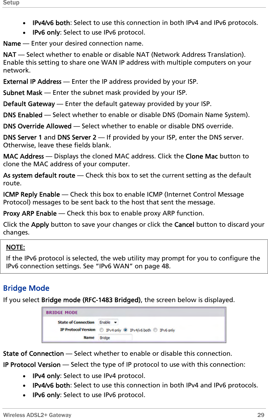 Setup  • IPv4/v6 both: Select to use this connection in both IPv4 and IPv6 protocols. • IPv6 only: Select to use IPv6 protocol. Name — Enter your desired connection name. NAT — Select whether to enable or disable NAT (Network Address Translation). Enable this setting to share one WAN IP address with multiple computers on your network.  External IP Address — Enter the IP address provided by your ISP. Subnet Mask — Enter the subnet mask provided by your ISP. Default Gateway — Enter the default gateway provided by your ISP. DNS Enabled — Select whether to enable or disable DNS (Domain Name System). DNS Override Allowed — Select whether to enable or disable DNS override. DNS Server 1 and DNS Server 2 — If provided by your ISP, enter the DNS server. Otherwise, leave these fields blank.  MAC Address — Displays the cloned MAC address. Click the Clone Mac button to clone the MAC address of your computer. As system default route — Check this box to set the current setting as the default route. ICMP Reply Enable — Check this box to enable ICMP (Internet Control Message Protocol) messages to be sent back to the host that sent the message. Proxy ARP Enable — Check this box to enable proxy ARP function. Click the Apply button to save your changes or click the Cancel button to discard your changes. NOTE: If the IPv6 protocol is selected, the web utility may prompt for you to configure the IPv6 connection settings. See “IPv6 WAN” on page 48.  Bridge Mode If you select Bridge mode (RFC-1483 Bridged), the screen below is displayed.  State of Connection — Select whether to enable or disable this connection. IP Protocol Version — Select the type of IP protocol to use with this connection: • IPv4 only: Select to use IPv4 protocol. • IPv4/v6 both: Select to use this connection in both IPv4 and IPv6 protocols. • IPv6 only: Select to use IPv6 protocol.  Wireless ADSL2+ Gateway        29 