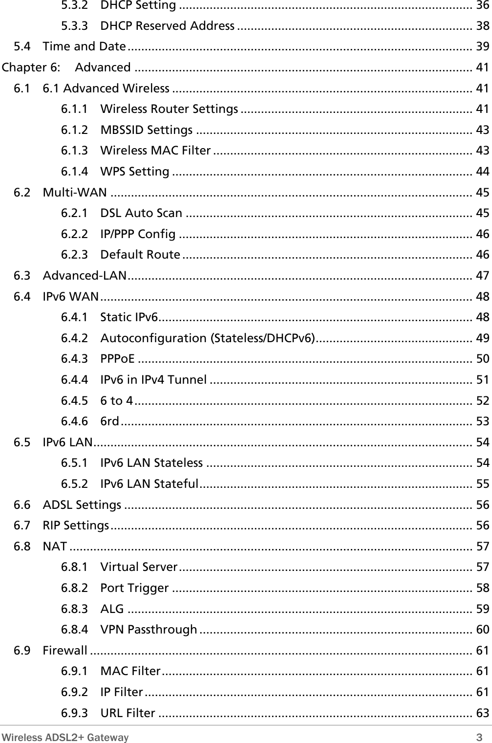 5.3.2 DHCP Setting ...................................................................................... 36 5.3.3 DHCP Reserved Address ..................................................................... 38 5.4 Time and Date..................................................................................................... 39 Chapter 6: Advanced ................................................................................................... 41 6.1 6.1 Advanced Wireless ........................................................................................ 41 6.1.1 Wireless Router Settings .................................................................... 41 6.1.2 MBSSID Settings ................................................................................. 43 6.1.3 Wireless MAC Filter ............................................................................ 43 6.1.4 WPS Setting ........................................................................................ 44 6.2 Multi-WAN .......................................................................................................... 45 6.2.1 DSL Auto Scan .................................................................................... 45 6.2.2 IP/PPP Config ...................................................................................... 46 6.2.3 Default Route ..................................................................................... 46 6.3 Advanced-LAN..................................................................................................... 47 6.4 IPv6 WAN............................................................................................................. 48 6.4.1 Static IPv6............................................................................................ 48 6.4.2 Autoconfiguration (Stateless/DHCPv6).............................................. 49 6.4.3 PPPoE .................................................................................................. 50 6.4.4 IPv6 in IPv4 Tunnel ............................................................................. 51 6.4.5 6 to 4................................................................................................... 52 6.4.6 6rd....................................................................................................... 53 6.5 IPv6 LAN............................................................................................................... 54 6.5.1 IPv6 LAN Stateless .............................................................................. 54 6.5.2 IPv6 LAN Stateful................................................................................ 55 6.6 ADSL Settings ...................................................................................................... 56 6.7 RIP Settings.......................................................................................................... 56 6.8 NAT ...................................................................................................................... 57 6.8.1 Virtual Server...................................................................................... 57 6.8.2 Port Trigger ........................................................................................ 58 6.8.3 ALG ..................................................................................................... 59 6.8.4 VPN Passthrough ................................................................................ 60 6.9 Firewall ................................................................................................................ 61 6.9.1 MAC Filter........................................................................................... 61 6.9.2 IP Filter................................................................................................ 61 6.9.3 URL Filter ............................................................................................ 63  Wireless ADSL2+ Gateway        3 