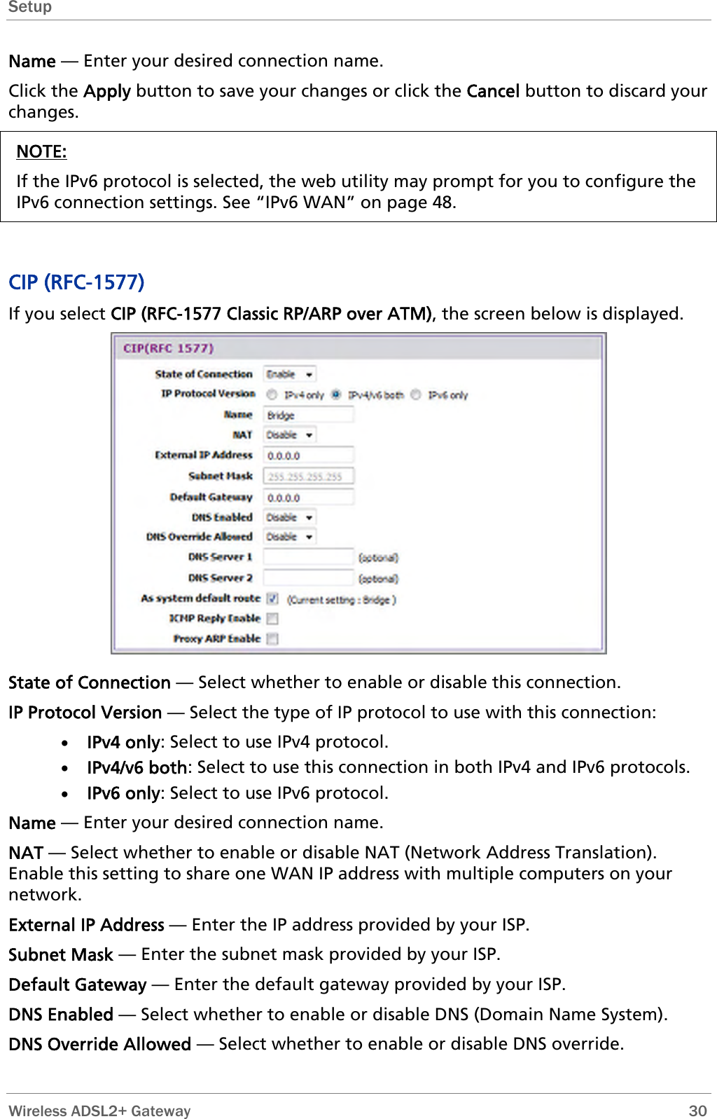 Setup  Name — Enter your desired connection name. Click the Apply button to save your changes or click the Cancel button to discard your changes. NOTE: If the IPv6 protocol is selected, the web utility may prompt for you to configure the IPv6 connection settings. See “IPv6 WAN” on page 48.   CIP (RFC-1577) If you select CIP (RFC-1577 Classic RP/ARP over ATM), the screen below is displayed.  State of Connection — Select whether to enable or disable this connection. IP Protocol Version — Select the type of IP protocol to use with this connection: • IPv4 only: Select to use IPv4 protocol. • IPv4/v6 both: Select to use this connection in both IPv4 and IPv6 protocols. • IPv6 only: Select to use IPv6 protocol. Name — Enter your desired connection name. NAT — Select whether to enable or disable NAT (Network Address Translation). Enable this setting to share one WAN IP address with multiple computers on your network.  External IP Address — Enter the IP address provided by your ISP. Subnet Mask — Enter the subnet mask provided by your ISP. Default Gateway — Enter the default gateway provided by your ISP. DNS Enabled — Select whether to enable or disable DNS (Domain Name System). DNS Override Allowed — Select whether to enable or disable DNS override.  Wireless ADSL2+ Gateway        30 