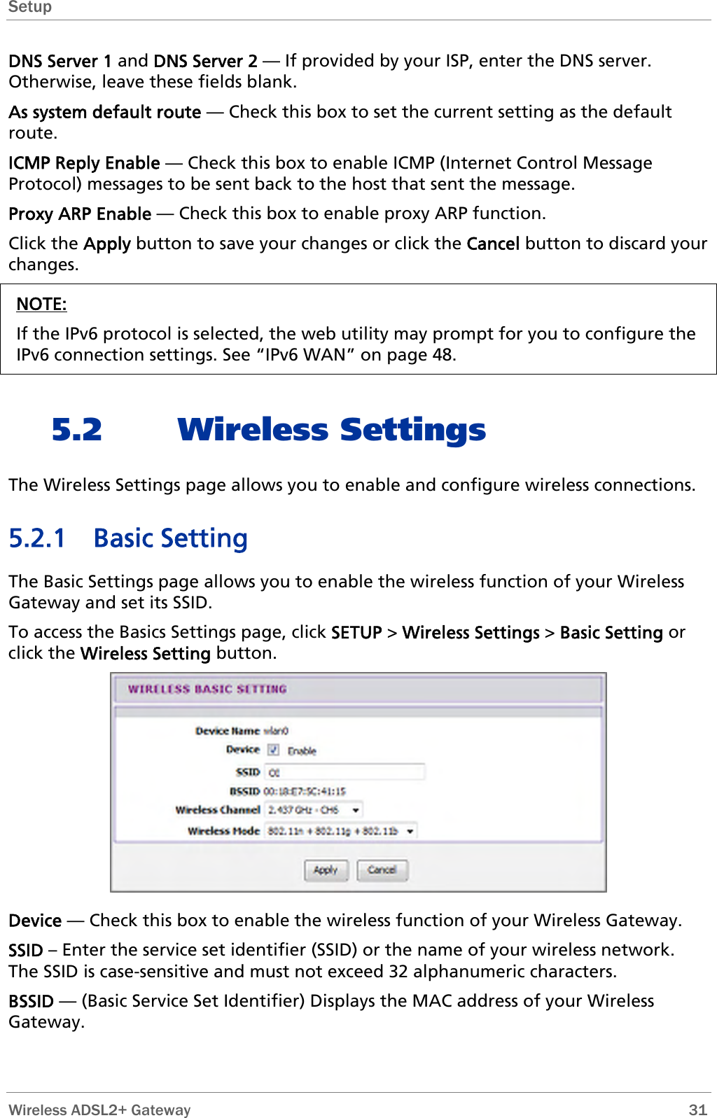 Setup  DNS Server 1 and DNS Server 2 — If provided by your ISP, enter the DNS server. Otherwise, leave these fields blank.  As system default route — Check this box to set the current setting as the default route. ICMP Reply Enable — Check this box to enable ICMP (Internet Control Message Protocol) messages to be sent back to the host that sent the message. Proxy ARP Enable — Check this box to enable proxy ARP function. Click the Apply button to save your changes or click the Cancel button to discard your changes. NOTE: If the IPv6 protocol is selected, the web utility may prompt for you to configure the IPv6 connection settings. See “IPv6 WAN” on page 48.  5.2 Wireless Settings The Wireless Settings page allows you to enable and configure wireless connections. 5.2.1 Basic Setting The Basic Settings page allows you to enable the wireless function of your Wireless Gateway and set its SSID.  To access the Basics Settings page, click SETUP &gt; Wireless Settings &gt; Basic Setting or click the Wireless Setting button.  Device — Check this box to enable the wireless function of your Wireless Gateway. SSID – Enter the service set identifier (SSID) or the name of your wireless network. The SSID is case-sensitive and must not exceed 32 alphanumeric characters. BSSID — (Basic Service Set Identifier) Displays the MAC address of your Wireless Gateway.  Wireless ADSL2+ Gateway        31 