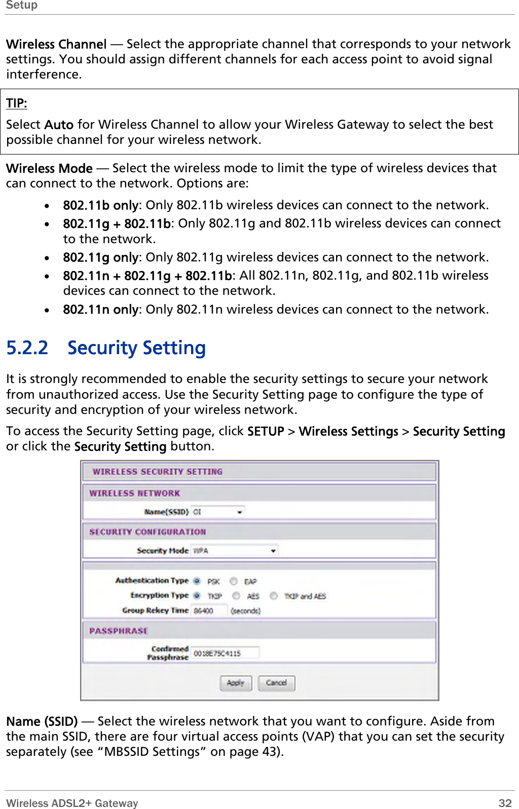 Setup  Wireless Channel — Select the appropriate channel that corresponds to your network settings. You should assign different channels for each access point to avoid signal interference. TIP: Select Auto for Wireless Channel to allow your Wireless Gateway to select the best possible channel for your wireless network.  Wireless Mode — Select the wireless mode to limit the type of wireless devices that can connect to the network. Options are: • 802.11b only: Only 802.11b wireless devices can connect to the network. • 802.11g + 802.11b: Only 802.11g and 802.11b wireless devices can connect to the network. • 802.11g only: Only 802.11g wireless devices can connect to the network. • 802.11n + 802.11g + 802.11b: All 802.11n, 802.11g, and 802.11b wireless devices can connect to the network.  • 802.11n only: Only 802.11n wireless devices can connect to the network. 5.2.2 Security Setting It is strongly recommended to enable the security settings to secure your network from unauthorized access. Use the Security Setting page to configure the type of security and encryption of your wireless network.  To access the Security Setting page, click SETUP &gt; Wireless Settings &gt; Security Setting or click the Security Setting button.  Name (SSID) — Select the wireless network that you want to configure. Aside from the main SSID, there are four virtual access points (VAP) that you can set the security separately (see “MBSSID Settings” on page 43).  Wireless ADSL2+ Gateway        32 