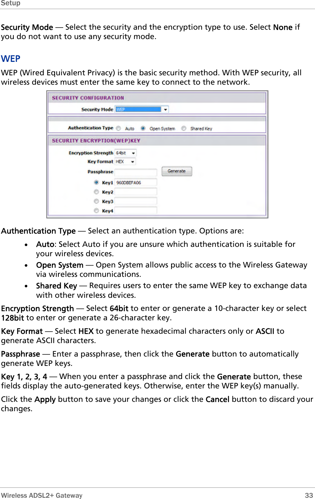 Setup  Security Mode — Select the security and the encryption type to use. Select None if you do not want to use any security mode. WEP WEP (Wired Equivalent Privacy) is the basic security method. With WEP security, all wireless devices must enter the same key to connect to the network.  Authentication Type — Select an authentication type. Options are: • Auto: Select Auto if you are unsure which authentication is suitable for your wireless devices. • Open System — Open System allows public access to the Wireless Gateway via wireless communications. • Shared Key — Requires users to enter the same WEP key to exchange data with other wireless devices. Encryption Strength — Select 64bit to enter or generate a 10-character key or select 128bit to enter or generate a 26-character key. Key Format — Select HEX to generate hexadecimal characters only or ASCII to generate ASCII characters. Passphrase — Enter a passphrase, then click the Generate button to automatically generate WEP keys. Key 1, 2, 3, 4 — When you enter a passphrase and click the Generate button, these fields display the auto-generated keys. Otherwise, enter the WEP key(s) manually. Click the Apply button to save your changes or click the Cancel button to discard your changes.  Wireless ADSL2+ Gateway        33 