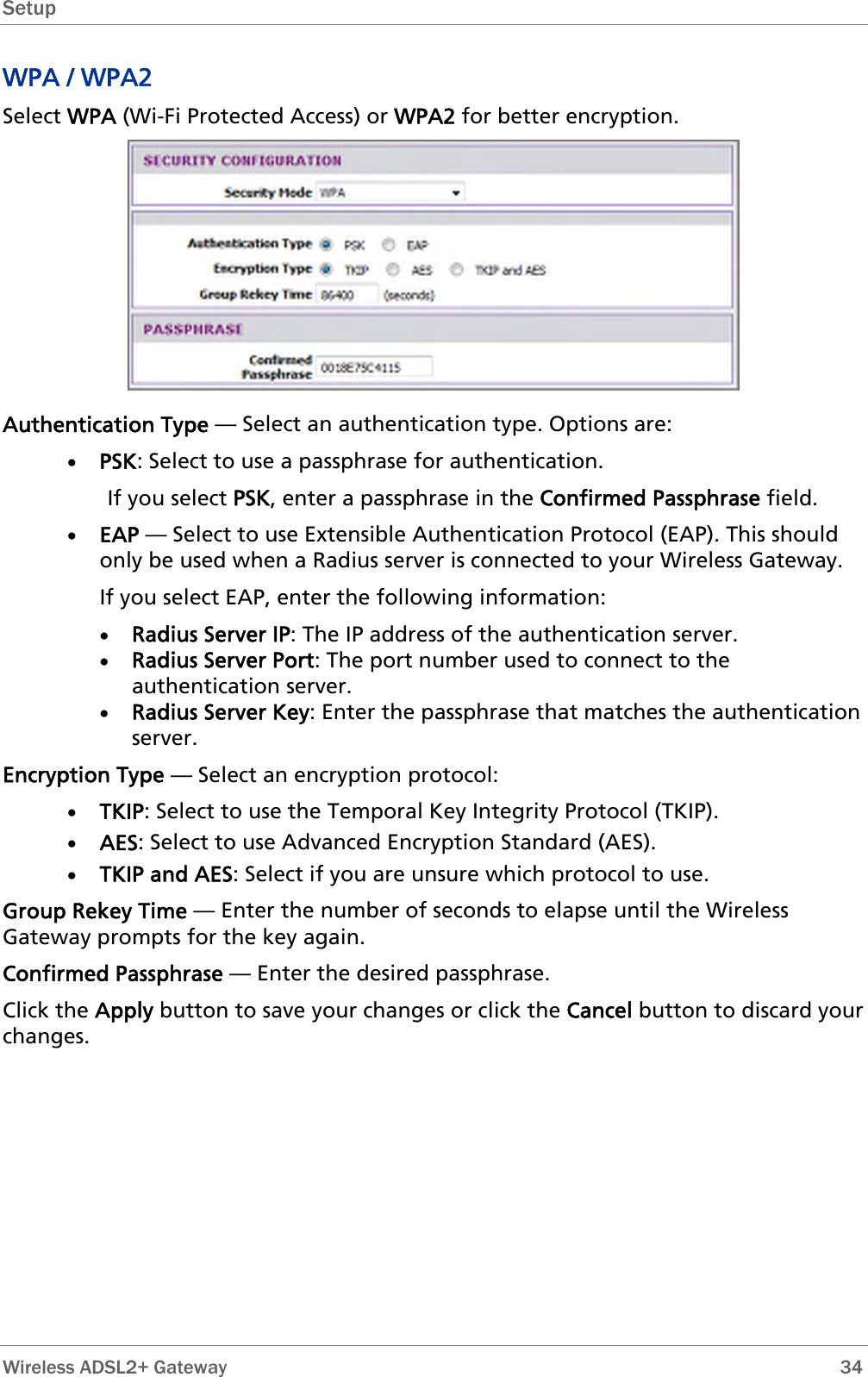 Setup  WPA / WPA2 Select WPA (Wi-Fi Protected Access) or WPA2 for better encryption.  Authentication Type — Select an authentication type. Options are: • PSK: Select to use a passphrase for authentication.   If you select PSK, enter a passphrase in the Confirmed Passphrase field. • EAP — Select to use Extensible Authentication Protocol (EAP). This should only be used when a Radius server is connected to your Wireless Gateway.  If you select EAP, enter the following information: • Radius Server IP: The IP address of the authentication server. • Radius Server Port: The port number used to connect to the authentication server. • Radius Server Key: Enter the passphrase that matches the authentication server. Encryption Type — Select an encryption protocol: • TKIP: Select to use the Temporal Key Integrity Protocol (TKIP). • AES: Select to use Advanced Encryption Standard (AES). • TKIP and AES: Select if you are unsure which protocol to use. Group Rekey Time — Enter the number of seconds to elapse until the Wireless Gateway prompts for the key again. Confirmed Passphrase — Enter the desired passphrase. Click the Apply button to save your changes or click the Cancel button to discard your changes.  Wireless ADSL2+ Gateway        34 