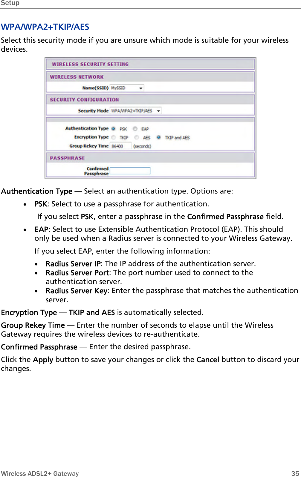 Setup  WPA/WPA2+TKIP/AES Select this security mode if you are unsure which mode is suitable for your wireless devices.  Authentication Type — Select an authentication type. Options are: • PSK: Select to use a passphrase for authentication.   If you select PSK, enter a passphrase in the Confirmed Passphrase field. • EAP: Select to use Extensible Authentication Protocol (EAP). This should only be used when a Radius server is connected to your Wireless Gateway.  If you select EAP, enter the following information: • Radius Server IP: The IP address of the authentication server. • Radius Server Port: The port number used to connect to the authentication server. • Radius Server Key: Enter the passphrase that matches the authentication server. Encryption Type — TKIP and AES is automatically selected. Group Rekey Time — Enter the number of seconds to elapse until the Wireless Gateway requires the wireless devices to re-authenticate. Confirmed Passphrase — Enter the desired passphrase. Click the Apply button to save your changes or click the Cancel button to discard your changes.  Wireless ADSL2+ Gateway        35 