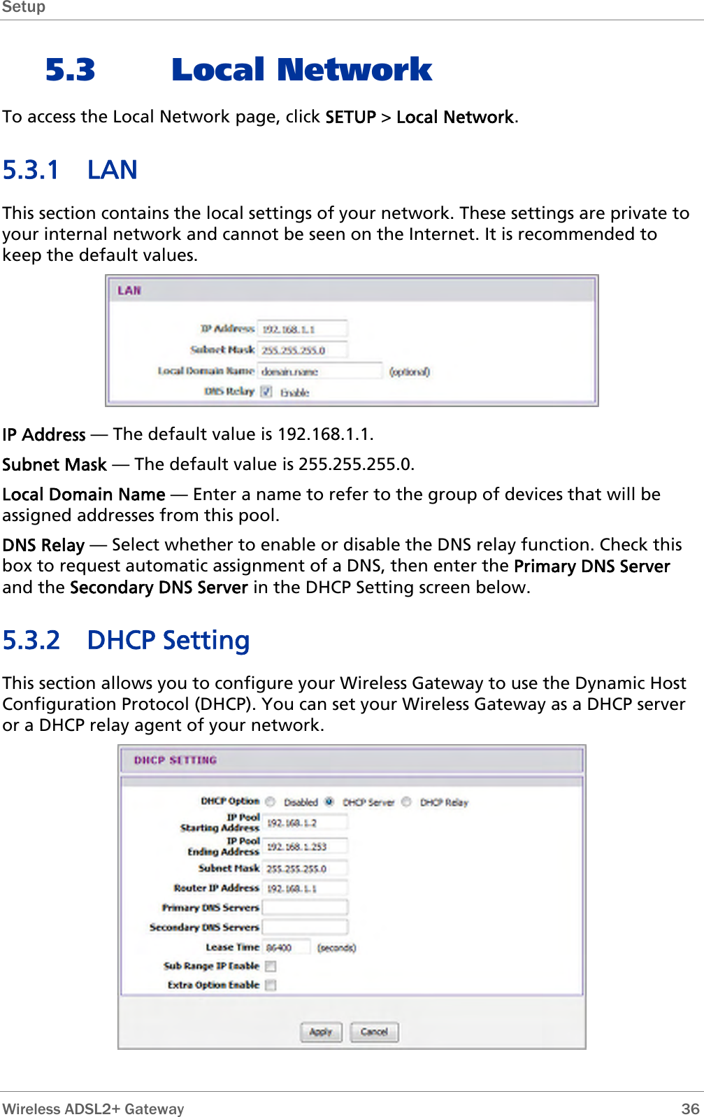 Setup  5.3 Local Network To access the Local Network page, click SETUP &gt; Local Network. 5.3.1 LAN This section contains the local settings of your network. These settings are private to your internal network and cannot be seen on the Internet. It is recommended to keep the default values.  IP Address — The default value is 192.168.1.1. Subnet Mask — The default value is 255.255.255.0. Local Domain Name — Enter a name to refer to the group of devices that will be assigned addresses from this pool. DNS Relay — Select whether to enable or disable the DNS relay function. Check this box to request automatic assignment of a DNS, then enter the Primary DNS Server and the Secondary DNS Server in the DHCP Setting screen below. 5.3.2 DHCP Setting This section allows you to configure your Wireless Gateway to use the Dynamic Host Configuration Protocol (DHCP). You can set your Wireless Gateway as a DHCP server or a DHCP relay agent of your network.    Wireless ADSL2+ Gateway        36 