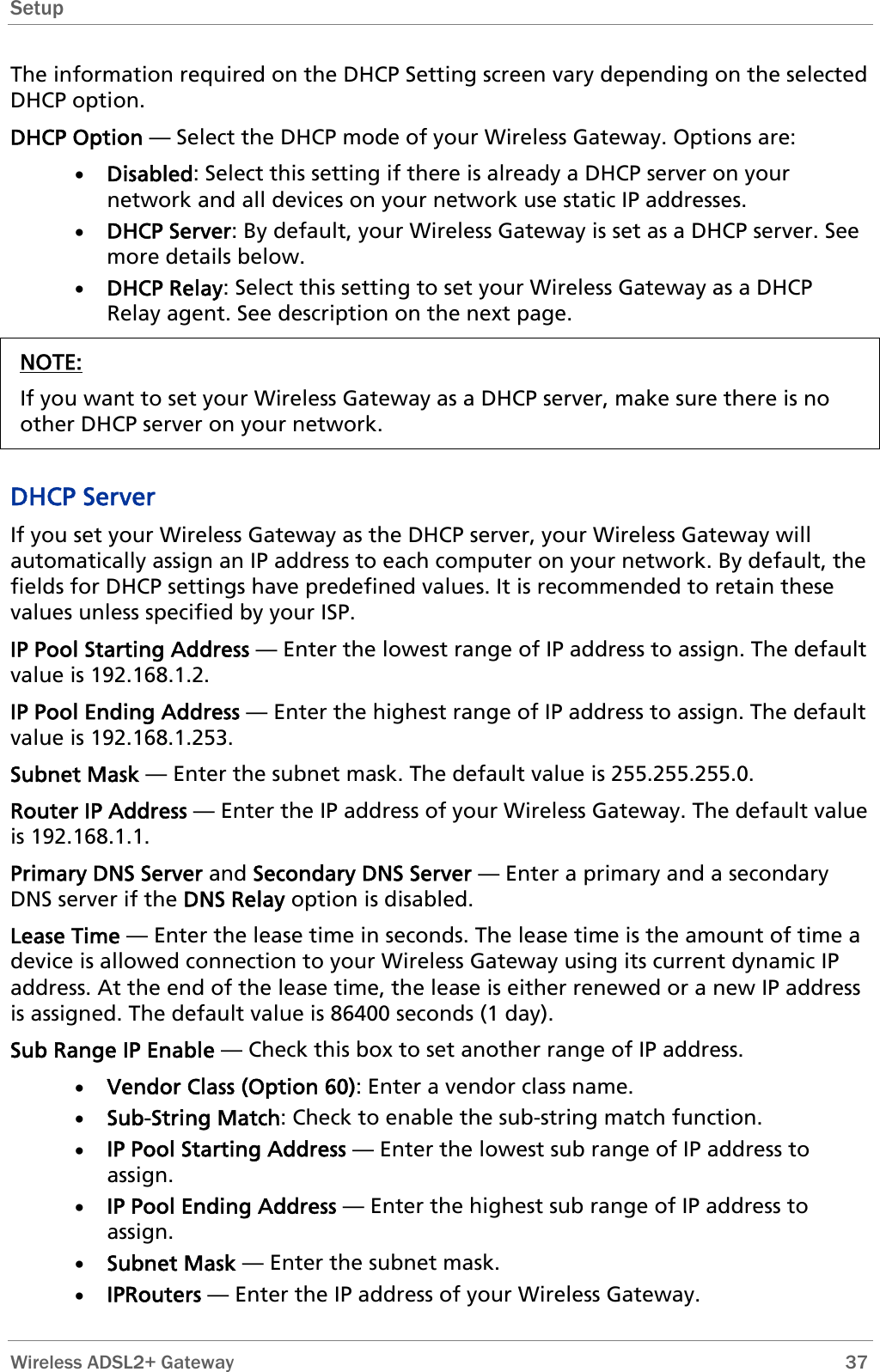 Setup  The information required on the DHCP Setting screen vary depending on the selected DHCP option. DHCP Option — Select the DHCP mode of your Wireless Gateway. Options are: • Disabled: Select this setting if there is already a DHCP server on your network and all devices on your network use static IP addresses. • DHCP Server: By default, your Wireless Gateway is set as a DHCP server. See more details below. • DHCP Relay: Select this setting to set your Wireless Gateway as a DHCP Relay agent. See description on the next page. NOTE: If you want to set your Wireless Gateway as a DHCP server, make sure there is no other DHCP server on your network.  DHCP Server If you set your Wireless Gateway as the DHCP server, your Wireless Gateway will automatically assign an IP address to each computer on your network. By default, the fields for DHCP settings have predefined values. It is recommended to retain these values unless specified by your ISP. IP Pool Starting Address — Enter the lowest range of IP address to assign. The default value is 192.168.1.2. IP Pool Ending Address — Enter the highest range of IP address to assign. The default value is 192.168.1.253. Subnet Mask — Enter the subnet mask. The default value is 255.255.255.0. Router IP Address — Enter the IP address of your Wireless Gateway. The default value is 192.168.1.1. Primary DNS Server and Secondary DNS Server — Enter a primary and a secondary DNS server if the DNS Relay option is disabled. Lease Time — Enter the lease time in seconds. The lease time is the amount of time a device is allowed connection to your Wireless Gateway using its current dynamic IP address. At the end of the lease time, the lease is either renewed or a new IP address is assigned. The default value is 86400 seconds (1 day). Sub Range IP Enable — Check this box to set another range of IP address. • Vendor Class (Option 60): Enter a vendor class name. • Sub-String Match: Check to enable the sub-string match function. • IP Pool Starting Address — Enter the lowest sub range of IP address to assign.  • IP Pool Ending Address — Enter the highest sub range of IP address to assign.  • Subnet Mask — Enter the subnet mask. • IPRouters — Enter the IP address of your Wireless Gateway.  Wireless ADSL2+ Gateway        37 