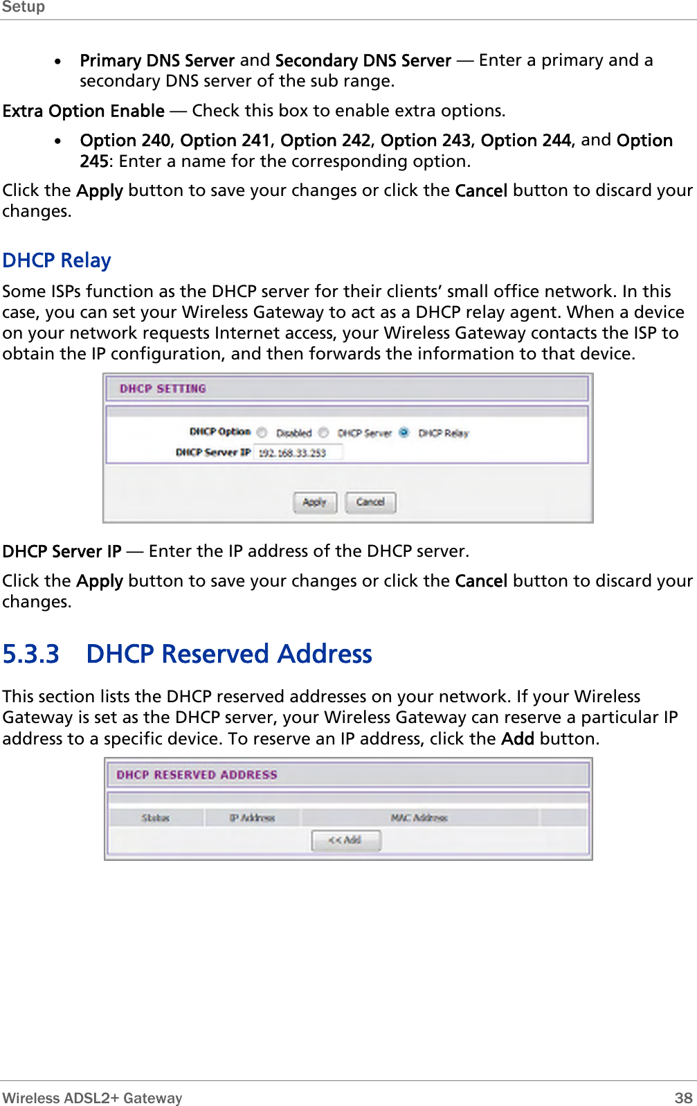 Setup  • Primary DNS Server and Secondary DNS Server — Enter a primary and a secondary DNS server of the sub range. Extra Option Enable — Check this box to enable extra options. • Option 240, Option 241, Option 242, Option 243, Option 244, and Option 245: Enter a name for the corresponding option. Click the Apply button to save your changes or click the Cancel button to discard your changes. DHCP Relay Some ISPs function as the DHCP server for their clients’ small office network. In this case, you can set your Wireless Gateway to act as a DHCP relay agent. When a device on your network requests Internet access, your Wireless Gateway contacts the ISP to obtain the IP configuration, and then forwards the information to that device.  DHCP Server IP — Enter the IP address of the DHCP server. Click the Apply button to save your changes or click the Cancel button to discard your changes. 5.3.3 DHCP Reserved Address  This section lists the DHCP reserved addresses on your network. If your Wireless Gateway is set as the DHCP server, your Wireless Gateway can reserve a particular IP address to a specific device. To reserve an IP address, click the Add button.   Wireless ADSL2+ Gateway        38 