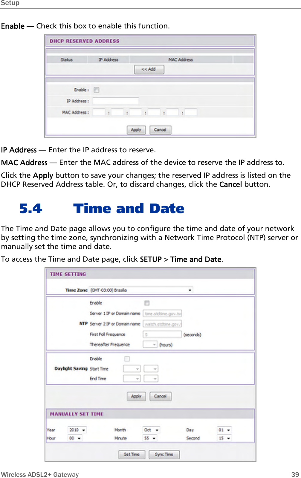 Setup  Enable — Check this box to enable this function.  IP Address — Enter the IP address to reserve. MAC Address — Enter the MAC address of the device to reserve the IP address to. Click the Apply button to save your changes; the reserved IP address is listed on the DHCP Reserved Address table. Or, to discard changes, click the Cancel button. 5.4 Time and Date The Time and Date page allows you to configure the time and date of your network by setting the time zone, synchronizing with a Network Time Protocol (NTP) server or manually set the time and date. To access the Time and Date page, click SETUP &gt; Time and Date.   Wireless ADSL2+ Gateway        39 