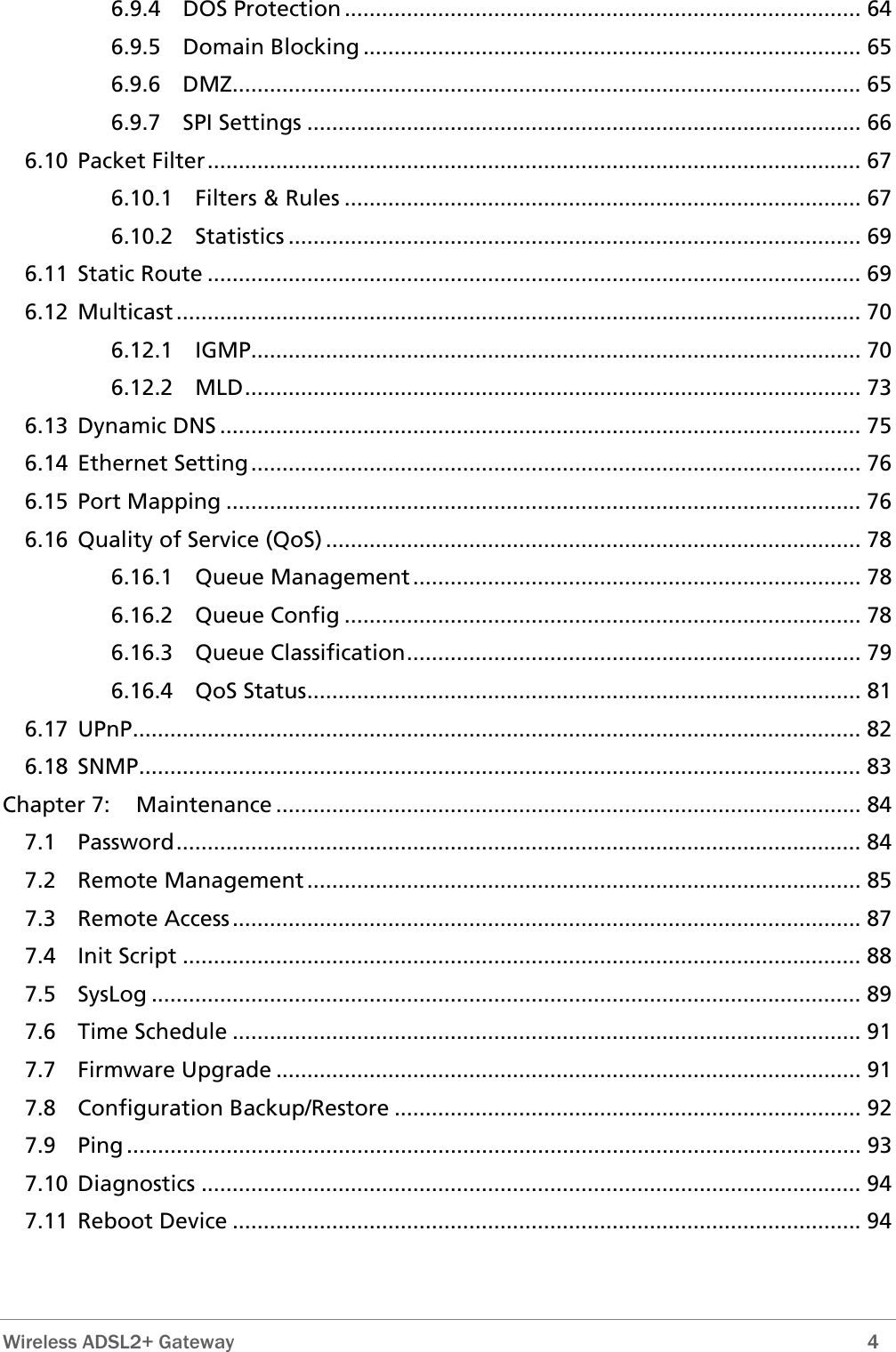 6.9.4 DOS Protection ................................................................................... 64 6.9.5 Domain Blocking ................................................................................ 65 6.9.6 DMZ..................................................................................................... 65 6.9.7 SPI Settings ......................................................................................... 66 6.10 Packet Filter......................................................................................................... 67 6.10.1 Filters &amp; Rules ................................................................................... 67 6.10.2 Statistics ............................................................................................ 69 6.11 Static Route ......................................................................................................... 69 6.12 Multicast .............................................................................................................. 70 6.12.1 IGMP.................................................................................................. 70 6.12.2 MLD................................................................................................... 73 6.13 Dynamic DNS ....................................................................................................... 75 6.14 Ethernet Setting.................................................................................................. 76 6.15 Port Mapping ...................................................................................................... 76 6.16 Quality of Service (QoS) ...................................................................................... 78 6.16.1 Queue Management........................................................................ 78 6.16.2 Queue Config ................................................................................... 78 6.16.3 Queue Classification......................................................................... 79 6.16.4 QoS Status......................................................................................... 81 6.17 UPnP..................................................................................................................... 82 6.18 SNMP.................................................................................................................... 83 Chapter 7: Maintenance .............................................................................................. 84 7.1 Password.............................................................................................................. 84 7.2 Remote Management ......................................................................................... 85 7.3 Remote Access..................................................................................................... 87 7.4 Init Script ............................................................................................................. 88 7.5 SysLog .................................................................................................................. 89 7.6 Time Schedule ..................................................................................................... 91 7.7 Firmware Upgrade .............................................................................................. 91 7.8 Configuration Backup/Restore ........................................................................... 92 7.9 Ping ...................................................................................................................... 93 7.10 Diagnostics .......................................................................................................... 94 7.11 Reboot Device ..................................................................................................... 94  Wireless ADSL2+ Gateway        4 