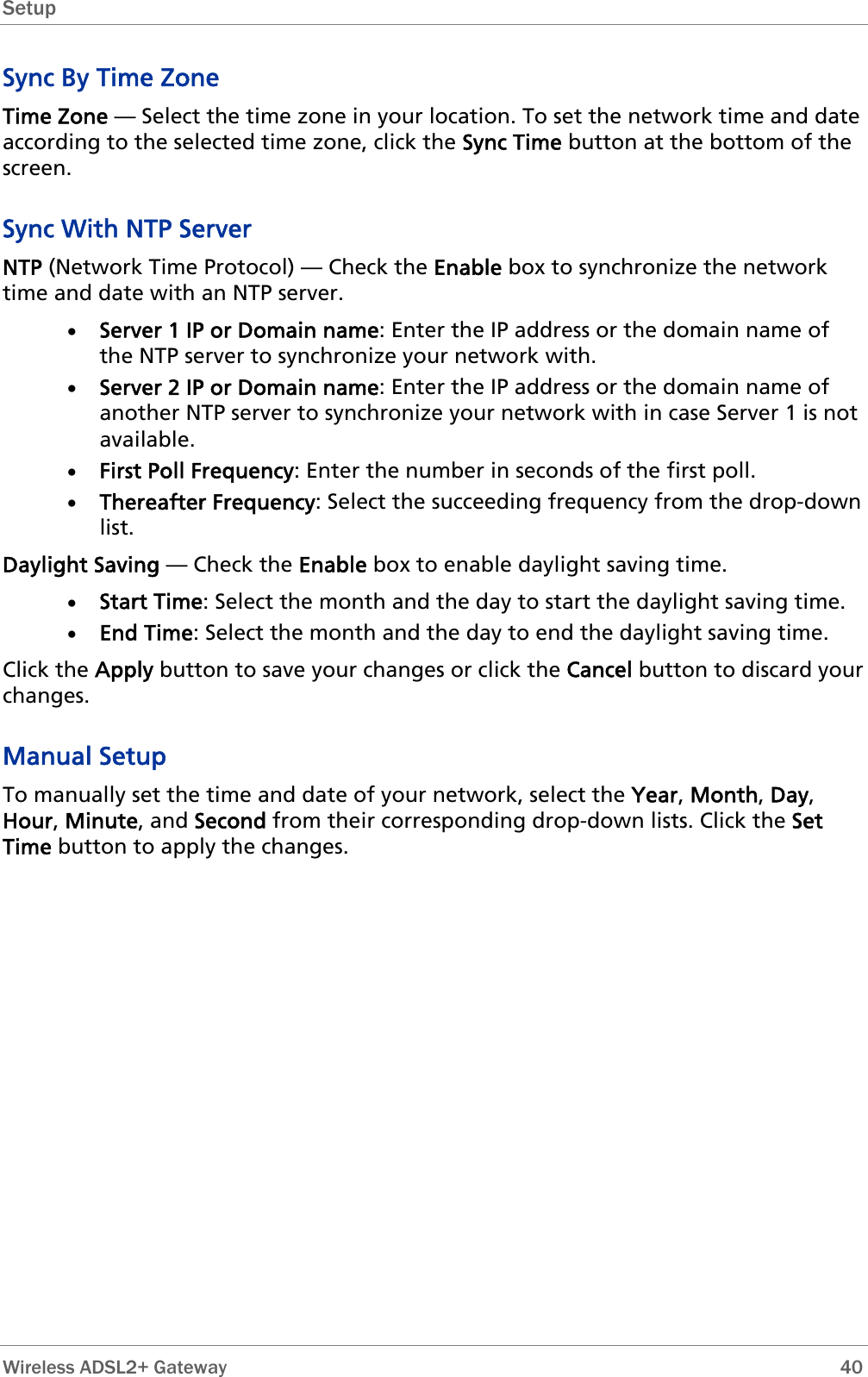 Setup   Wireless ADSL2+ Gateway        40 Sync By Time Zone Time Zone — Select the time zone in your location. To set the network time and date according to the selected time zone, click the Sync Time button at the bottom of the screen. Sync With NTP Server NTP (Network Time Protocol) — Check the Enable box to synchronize the network time and date with an NTP server. • Server 1 IP or Domain name: Enter the IP address or the domain name of the NTP server to synchronize your network with. • Server 2 IP or Domain name: Enter the IP address or the domain name of another NTP server to synchronize your network with in case Server 1 is not available. • First Poll Frequency: Enter the number in seconds of the first poll. • Thereafter Frequency: Select the succeeding frequency from the drop-down list. Daylight Saving — Check the Enable box to enable daylight saving time. • Start Time: Select the month and the day to start the daylight saving time. • End Time: Select the month and the day to end the daylight saving time. Click the Apply button to save your changes or click the Cancel button to discard your changes. Manual Setup To manually set the time and date of your network, select the Year, Month, Day, Hour, Minute, and Second from their corresponding drop-down lists. Click the Set Time button to apply the changes. 