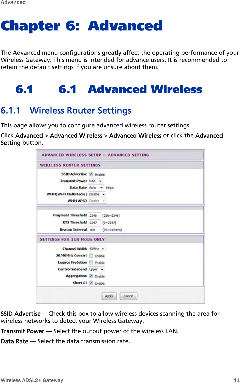 Advanced  Chapter 6: Advanced The Advanced menu configurations greatly affect the operating performance of your Wireless Gateway. This menu is intended for advance users. It is recommended to retain the default settings if you are unsure about them. 6.1 6.1 Advanced Wireless 6.1.1 Wireless Router Settings This page allows you to configure advanced wireless router settings. Click Advanced &gt; Advanced Wireless &gt; Advanced Wireless or click the Advanced Setting button.  SSID Advertise —Check this box to allow wireless devices scanning the area for wireless networks to detect your Wireless Gateway. Transmit Power — Select the output power of the wireless LAN. Data Rate — Select the data transmission rate.   Wireless ADSL2+ Gateway        41 