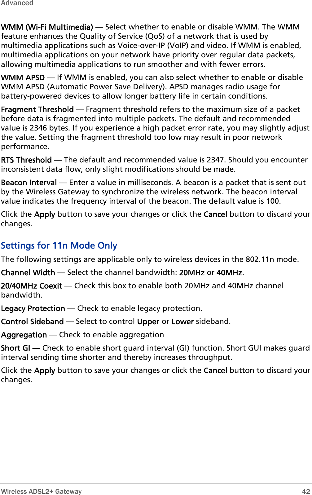 Advanced  WMM (Wi-Fi Multimedia) — Select whether to enable or disable WMM. The WMM feature enhances the Quality of Service (QoS) of a network that is used by multimedia applications such as Voice-over-IP (VoIP) and video. If WMM is enabled, multimedia applications on your network have priority over regular data packets, allowing multimedia applications to run smoother and with fewer errors.  WMM APSD — If WMM is enabled, you can also select whether to enable or disable WMM APSD (Automatic Power Save Delivery). APSD manages radio usage for battery-powered devices to allow longer battery life in certain conditions. Fragment Threshold — Fragment threshold refers to the maximum size of a packet before data is fragmented into multiple packets. The default and recommended value is 2346 bytes. If you experience a high packet error rate, you may slightly adjust the value. Setting the fragment threshold too low may result in poor network performance. RTS Threshold — The default and recommended value is 2347. Should you encounter inconsistent data flow, only slight modifications should be made. Beacon Interval — Enter a value in milliseconds. A beacon is a packet that is sent out by the Wireless Gateway to synchronize the wireless network. The beacon interval value indicates the frequency interval of the beacon. The default value is 100. Click the Apply button to save your changes or click the Cancel button to discard your changes. Settings for 11n Mode Only The following settings are applicable only to wireless devices in the 802.11n mode. Channel Width — Select the channel bandwidth: 20MHz or 40MHz. 20/40MHz Coexit — Check this box to enable both 20MHz and 40MHz channel bandwidth. Legacy Protection — Check to enable legacy protection. Control Sideband — Select to control Upper or Lower sideband. Aggregation — Check to enable aggregation Short GI — Check to enable short guard interval (GI) function. Short GUI makes guard interval sending time shorter and thereby increases throughput. Click the Apply button to save your changes or click the Cancel button to discard your changes.   Wireless ADSL2+ Gateway        42 