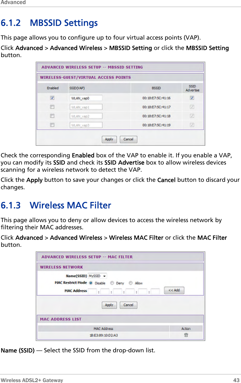 Advanced  6.1.2 MBSSID Settings This page allows you to configure up to four virtual access points (VAP). Click Advanced &gt; Advanced Wireless &gt; MBSSID Setting or click the MBSSID Setting button.  Check the corresponding Enabled box of the VAP to enable it. If you enable a VAP, you can modify its SSID and check its SSID Advertise box to allow wireless devices scanning for a wireless network to detect the VAP. Click the Apply button to save your changes or click the Cancel button to discard your changes. 6.1.3 Wireless MAC Filter This page allows you to deny or allow devices to access the wireless network by filtering their MAC addresses. Click Advanced &gt; Advanced Wireless &gt; Wireless MAC Filter or click the MAC Filter button.  Name (SSID) — Select the SSID from the drop-down list.  Wireless ADSL2+ Gateway        43 