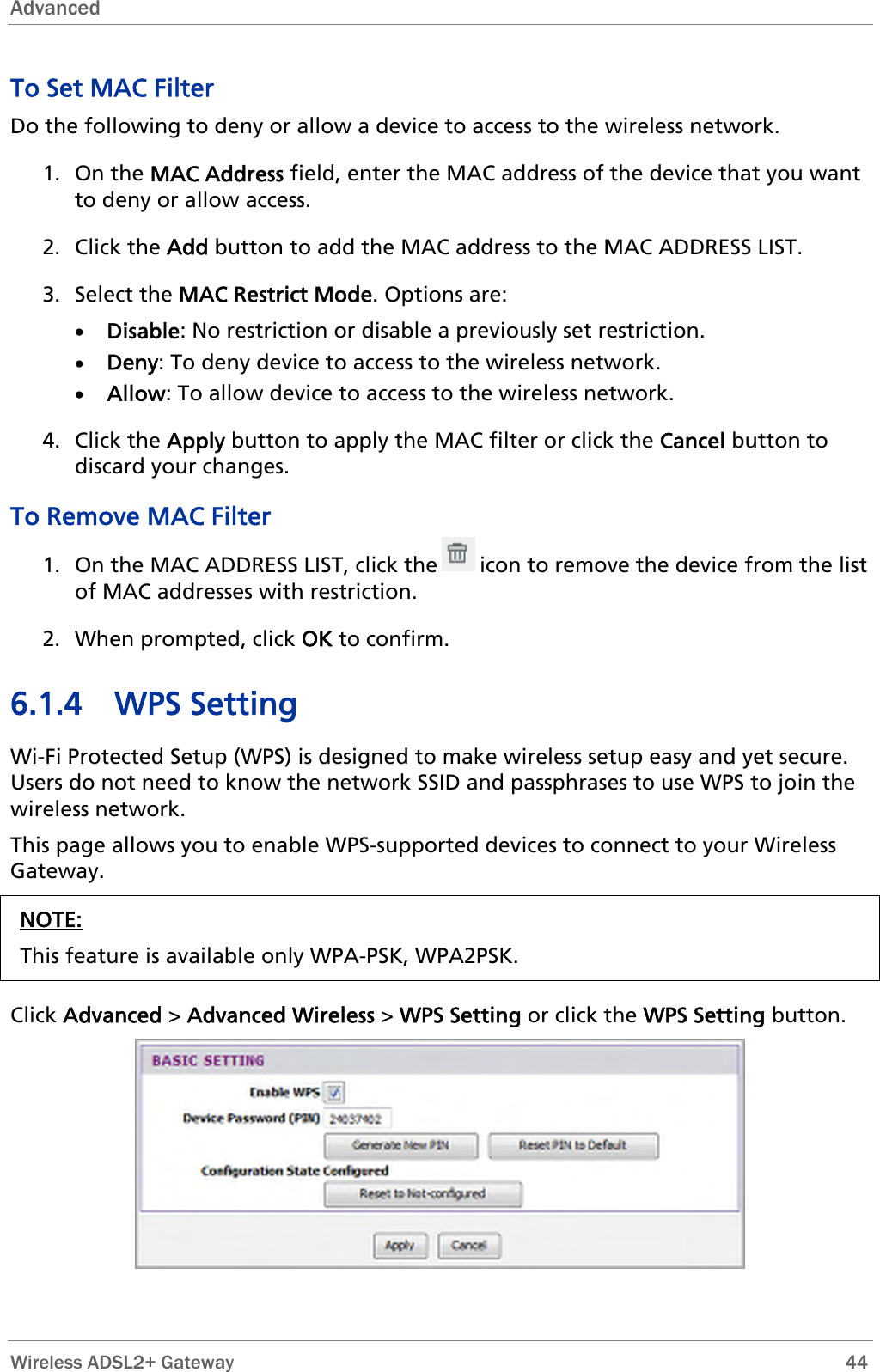 Advanced  To Set MAC Filter Do the following to deny or allow a device to access to the wireless network. 1. On the MAC Address field, enter the MAC address of the device that you want to deny or allow access. 2. Click the Add button to add the MAC address to the MAC ADDRESS LIST. 3. Select the MAC Restrict Mode. Options are: • Disable: No restriction or disable a previously set restriction. • Deny: To deny device to access to the wireless network. • Allow: To allow device to access to the wireless network. 4. Click the Apply button to apply the MAC filter or click the Cancel button to discard your changes. To Remove MAC Filter 1. On the MAC ADDRESS LIST, click the       icon to remove the device from the list of MAC addresses with restriction. 2. When prompted, click OK to confirm. 6.1.4 WPS Setting Wi-Fi Protected Setup (WPS) is designed to make wireless setup easy and yet secure. Users do not need to know the network SSID and passphrases to use WPS to join the wireless network. This page allows you to enable WPS-supported devices to connect to your Wireless Gateway. NOTE: This feature is available only WPA-PSK, WPA2PSK.  Click Advanced &gt; Advanced Wireless &gt; WPS Setting or click the WPS Setting button.    Wireless ADSL2+ Gateway        44 