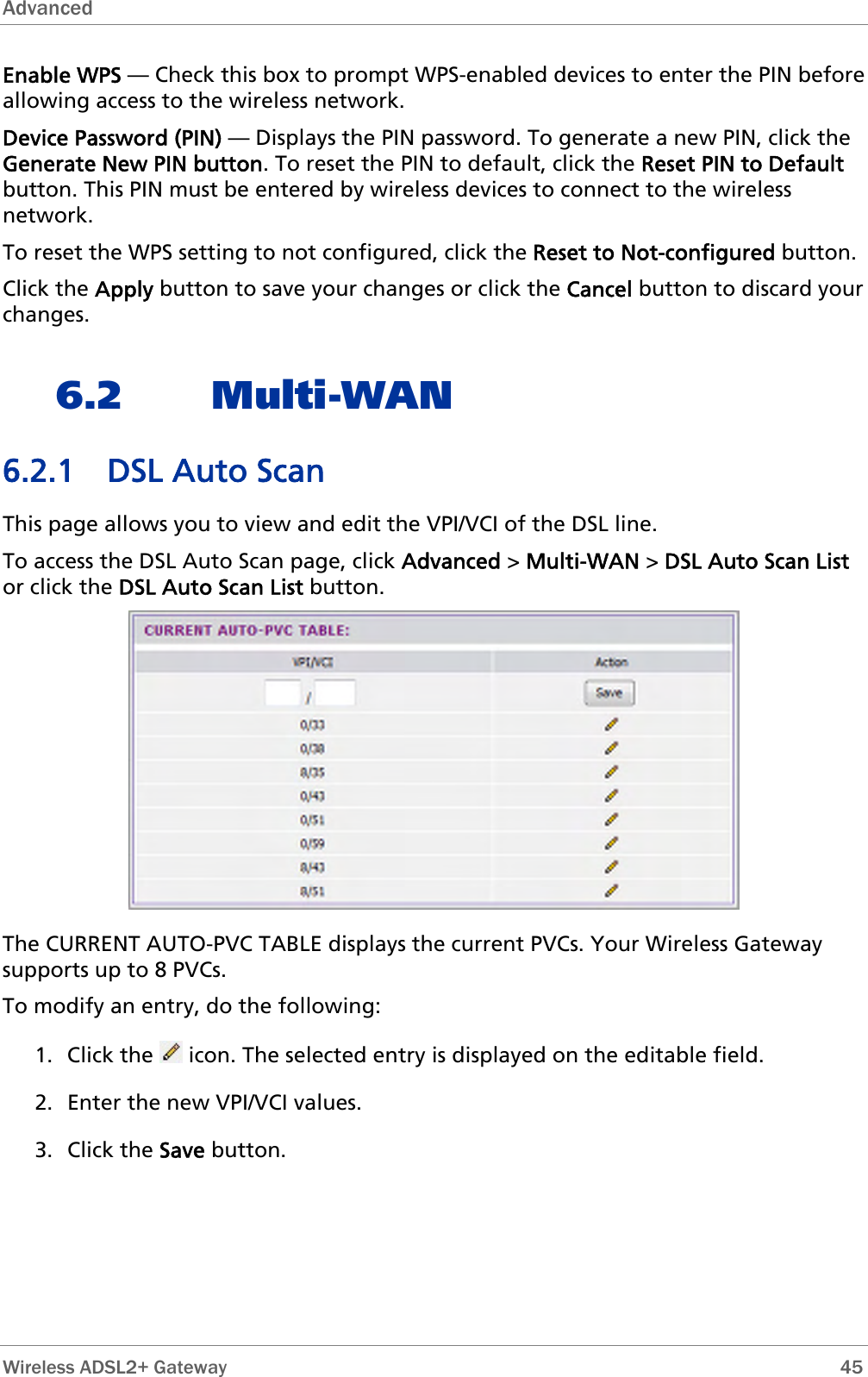 Advanced  Enable WPS — Check this box to prompt WPS-enabled devices to enter the PIN before allowing access to the wireless network. Device Password (PIN) — Displays the PIN password. To generate a new PIN, click the Generate New PIN button. To reset the PIN to default, click the Reset PIN to Default button. This PIN must be entered by wireless devices to connect to the wireless network. To reset the WPS setting to not configured, click the Reset to Not-configured button. Click the Apply button to save your changes or click the Cancel button to discard your changes. 6.2 Multi-WAN 6.2.1 DSL Auto Scan This page allows you to view and edit the VPI/VCI of the DSL line. To access the DSL Auto Scan page, click Advanced &gt; Multi-WAN &gt; DSL Auto Scan List or click the DSL Auto Scan List button.  The CURRENT AUTO-PVC TABLE displays the current PVCs. Your Wireless Gateway supports up to 8 PVCs. To modify an entry, do the following: 1. Click the   icon. The selected entry is displayed on the editable field.  2. Enter the new VPI/VCI values. 3. Click the Save button.   Wireless ADSL2+ Gateway        45 