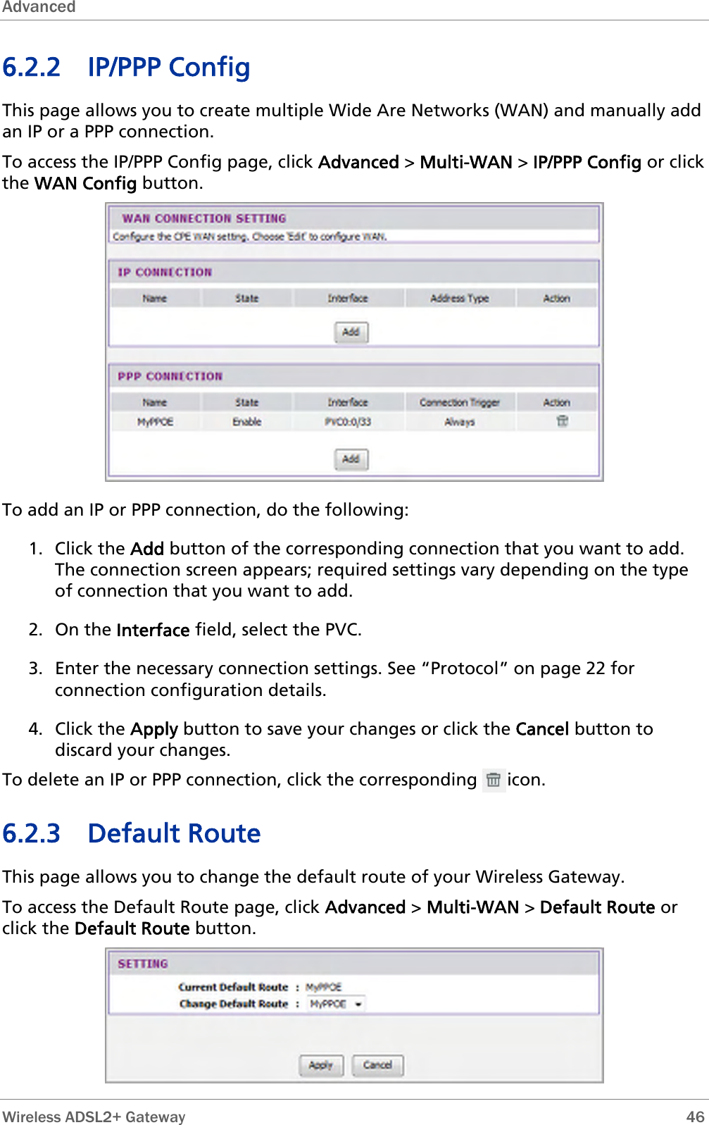 Advanced  6.2.2 IP/PPP Config This page allows you to create multiple Wide Are Networks (WAN) and manually add an IP or a PPP connection. To access the IP/PPP Config page, click Advanced &gt; Multi-WAN &gt; IP/PPP Config or click the WAN Config button.  To add an IP or PPP connection, do the following: 1. Click the Add button of the corresponding connection that you want to add. The connection screen appears; required settings vary depending on the type of connection that you want to add.  2. On the Interface field, select the PVC. 3. Enter the necessary connection settings. See “Protocol” on page 22 for connection configuration details. 4. Click the Apply button to save your changes or click the Cancel button to discard your changes. To delete an IP or PPP connection, click the corresponding      icon. 6.2.3 Default Route This page allows you to change the default route of your Wireless Gateway. To access the Default Route page, click Advanced &gt; Multi-WAN &gt; Default Route or click the Default Route button.   Wireless ADSL2+ Gateway        46 