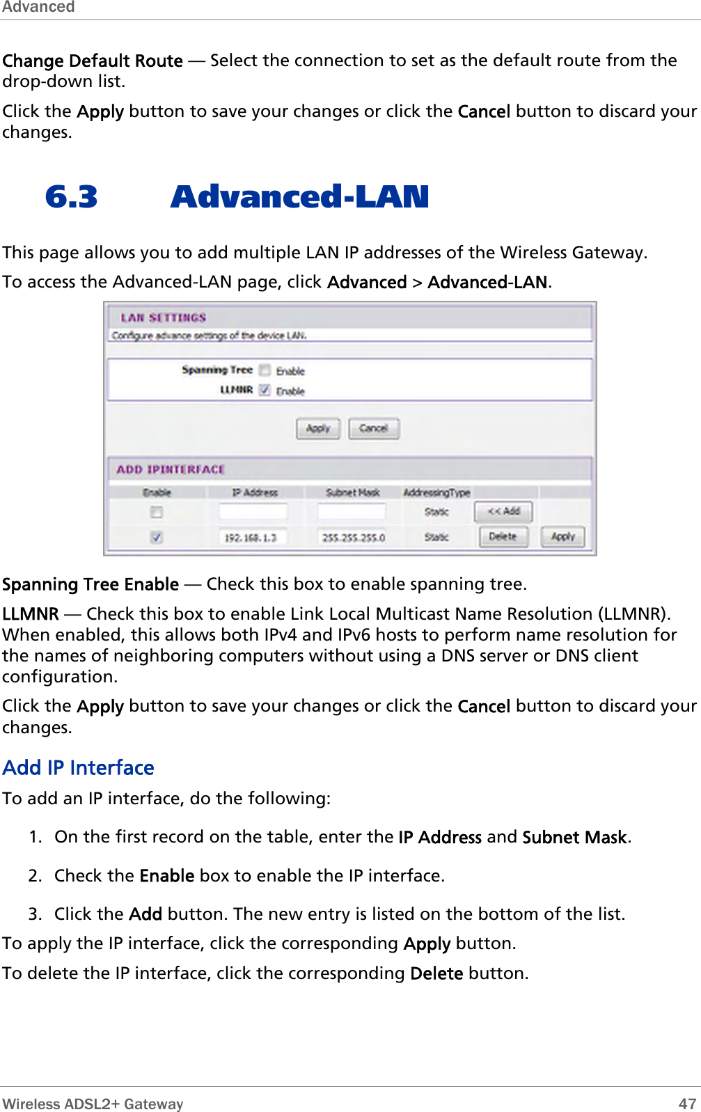 Advanced  Change Default Route — Select the connection to set as the default route from the drop-down list. Click the Apply button to save your changes or click the Cancel button to discard your changes. 6.3 Advanced-LAN This page allows you to add multiple LAN IP addresses of the Wireless Gateway. To access the Advanced-LAN page, click Advanced &gt; Advanced-LAN.  Spanning Tree Enable — Check this box to enable spanning tree. LLMNR — Check this box to enable Link Local Multicast Name Resolution (LLMNR). When enabled, this allows both IPv4 and IPv6 hosts to perform name resolution for the names of neighboring computers without using a DNS server or DNS client configuration. Click the Apply button to save your changes or click the Cancel button to discard your changes. Add IP Interface To add an IP interface, do the following: 1. On the first record on the table, enter the IP Address and Subnet Mask. 2. Check the Enable box to enable the IP interface. 3. Click the Add button. The new entry is listed on the bottom of the list. To apply the IP interface, click the corresponding Apply button. To delete the IP interface, click the corresponding Delete button.  Wireless ADSL2+ Gateway        47 